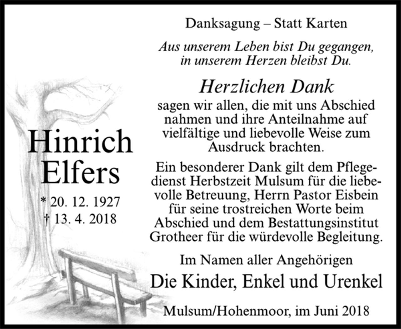 <p>Hinrich<br />Elfers<br />* 20. 12. 1927<br />† 13. 4. 2018<br />Danksagung – Statt Karten<br />Aus unserem Leben bist Du gegangen,<br />in unserem Herzen bleibst Du.<br />Herzlichen Dank<br />sagen wir allen, die mit uns Abschied<br />nahmen und ihre Anteilnahme auf<br />vielfältige und liebevolle Weise zum<br />Ausdruck brachten.<br />Ein besonderer Dank gilt dem Pflegedienst<br />Herbstzeit Mulsum für die liebevolle<br />Betreuung, Herrn Pastor Eisbein<br />für seine trostreichen Worte beim<br />Abschied und dem Bestattungsinstitut<br />Grotheer für die würdevolle Begleitung.<br />Im Namen aller Angehörigen<br />Die Kinder, Enkel und Urenkel<br />Mulsum/Hohenmoor, im Juni 2018</p>