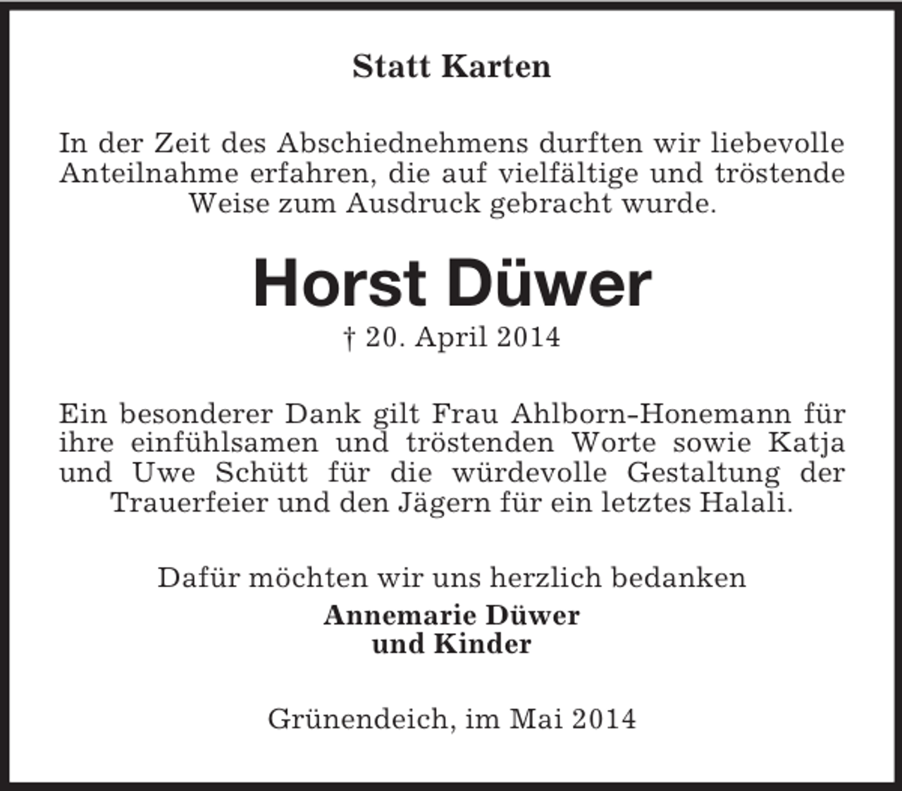 <p>Statt Karten<br />In der Zeit des Abschiednehmens durften wir liebevolle Anteilnahme erfahren, die auf vielfältige und tröstende Weise zum Ausdruck gebracht wurde.<br />Horst Düwer<br />† 20. April 2014<br />Ein besonderer Dank gilt Frau Ahlborn-Honemann für ihre einfühlsamen und tröstenden Worte sowie Katja und Uwe Schütt für die würdevolle Gestaltung der Trauerfeier und den Jägern für ein letztes Halali.<br />Dafür möchten wir uns herzlich bedanken<br />Annemarie Düwer<br />und Kinder<br />Grünendeich, im Mai 2014</p>