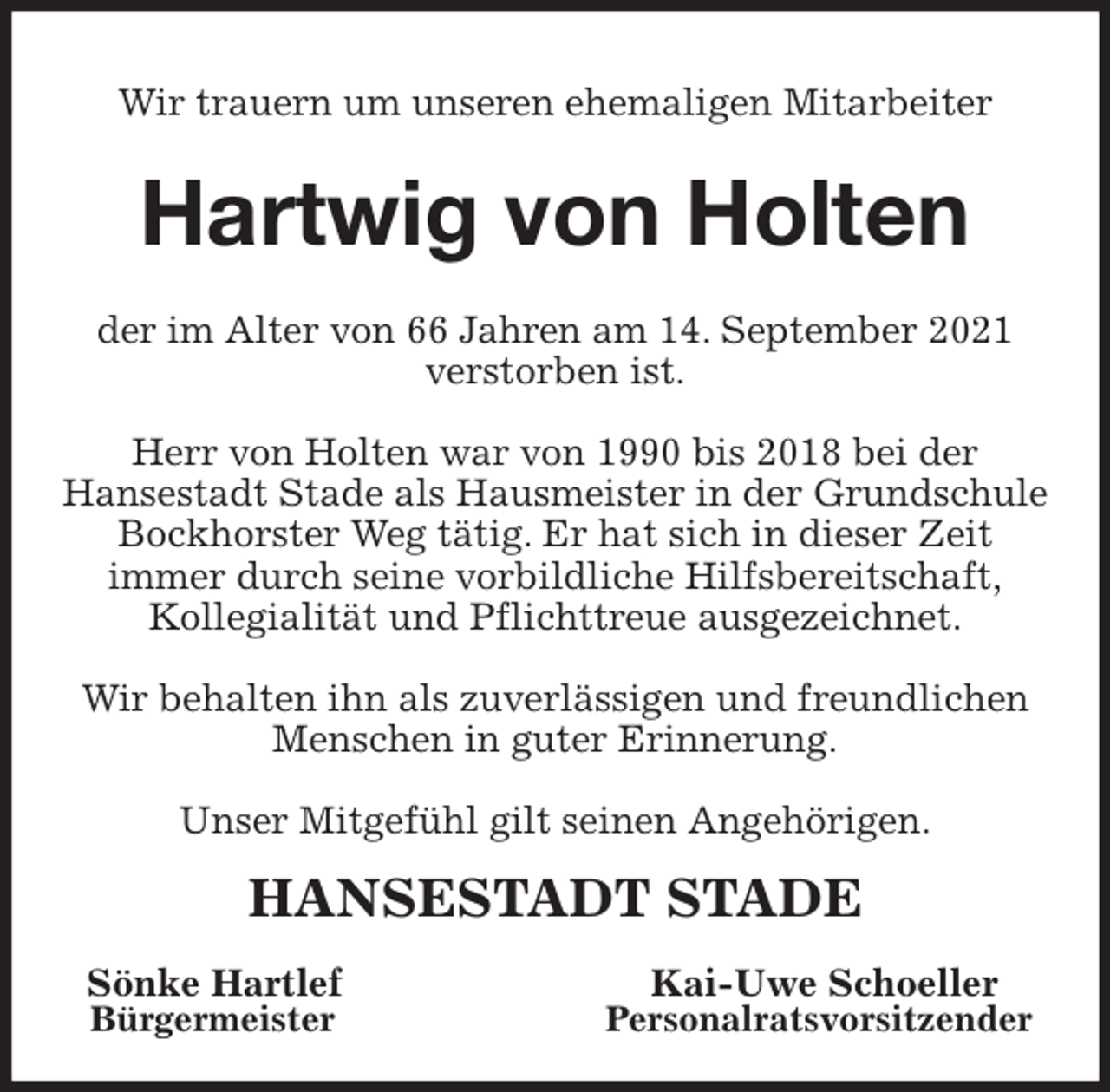 <p>Wir trauern um unseren ehemaligen Mitarbeiter<br />Hartwig von Holten<br />der im Alter von 66 Jahren am 14. September 2021 verstorben ist.</p>
<p>Herr von Holten war von 1990 bis 2018 bei der<br />Hansestadt Stade als Hausmeister in der Grundschule Bockhorster Weg tätig. Er hat sich in dieser Zeit<br />immer durch seine vorbildliche Hilfsbereitschaft,<br />Kollegialität und Pflichttreue ausgezeichnet.</p>
<p>Wir behalten ihn als zuverlässigen und freundlichen Menschen in guter Erinnerung.</p>
<p>Unser Mitgefühl gilt seinen Angehörigen.<br />HANSESTADT STADE<br />Sönke Hartlef Kai-Uwe Schoeller<br />Bürgermeister Personalratsvorsitzender</p>