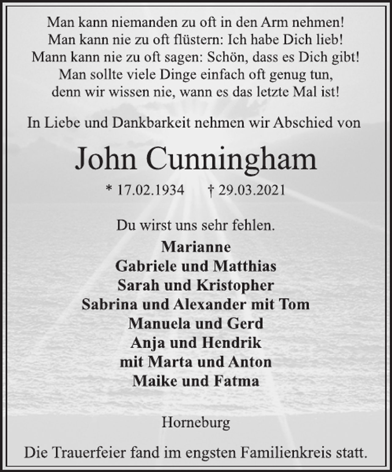<p>Man kann niemanden zu oft in den Arm nehmen!<br />Man kann nie zu oft flüstern: Ich habe Dich lieb!<br />Mann kann nie zu oft sagen: Schön, dass es Dich gibt!<br />Man sollte viele Dinge einfach oft genug tun,<br />denn wir wissen nie, wann es das letzte Mal ist!<br />In Liebe und Dankbarkeit nehmen wir Abschied von<br />John Cunningham<br />* 17.02.1934 † 29.03.2021<br />Du wirst uns sehr fehlen.<br />Marianne<br />Gabriele und Matthias<br />Sarah und Kristopher<br />Sabrina und Alexander mit Tom<br />Manuela und Gerd<br />Anja und Hendrik<br />mit Marta und Anton<br />Maike und Fatma<br />Horneburg<br />Die Trauerfeier fand im engsten Familienkreis statt.</p>