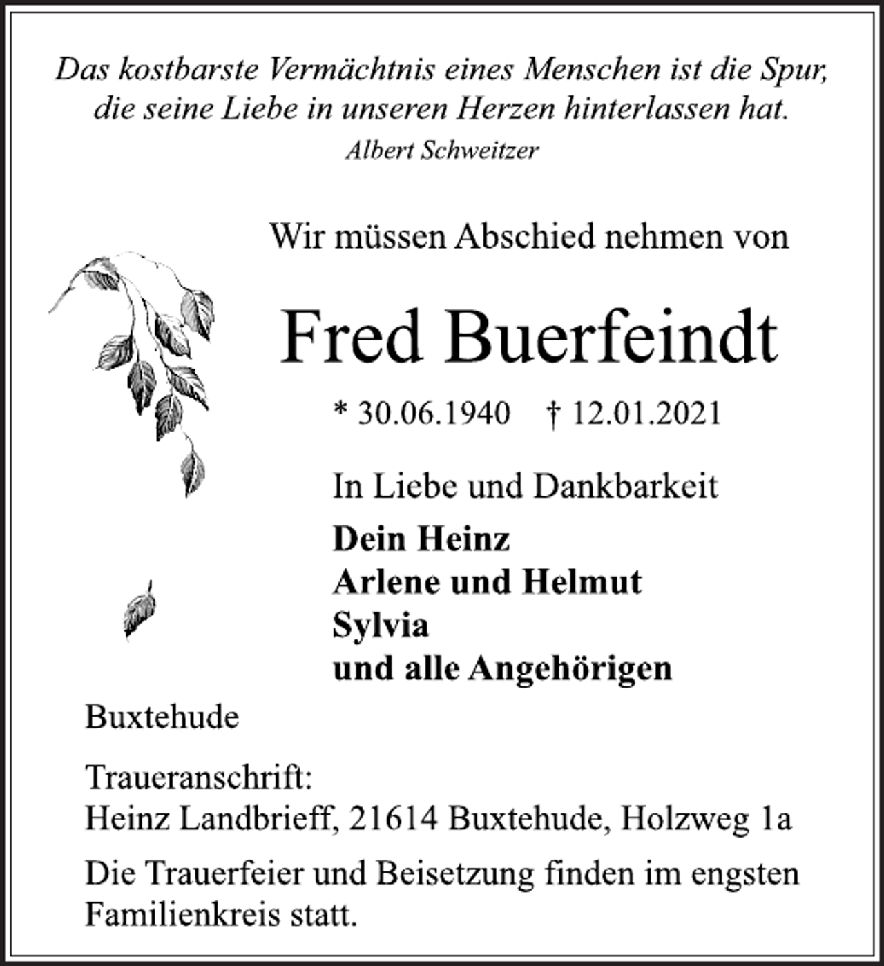 <p>Das kostbarste Vermächtnis eines Menschen ist die Spur,<br />die seine Liebe in unseren Herzen hinterlassen hat.<br />Albert Schweitzer<br />Wir müssen Abschied nehmen von<br />Fred Buerfeindt<br />* 30.06.1940 † 12.01.2021<br />Buxtehude<br />Dein Heinz<br />Arlene und Helmut<br />Sylvia<br />und alle Angehörigen<br />In Liebe und Dankbarkeit<br />Traueranschrift:<br />Heinz Landbrieff, 21614 Buxtehude, Holzweg 1a<br />Die Trauerfeier und Beisetzung finden im engsten<br />Familienkreis statt.</p>