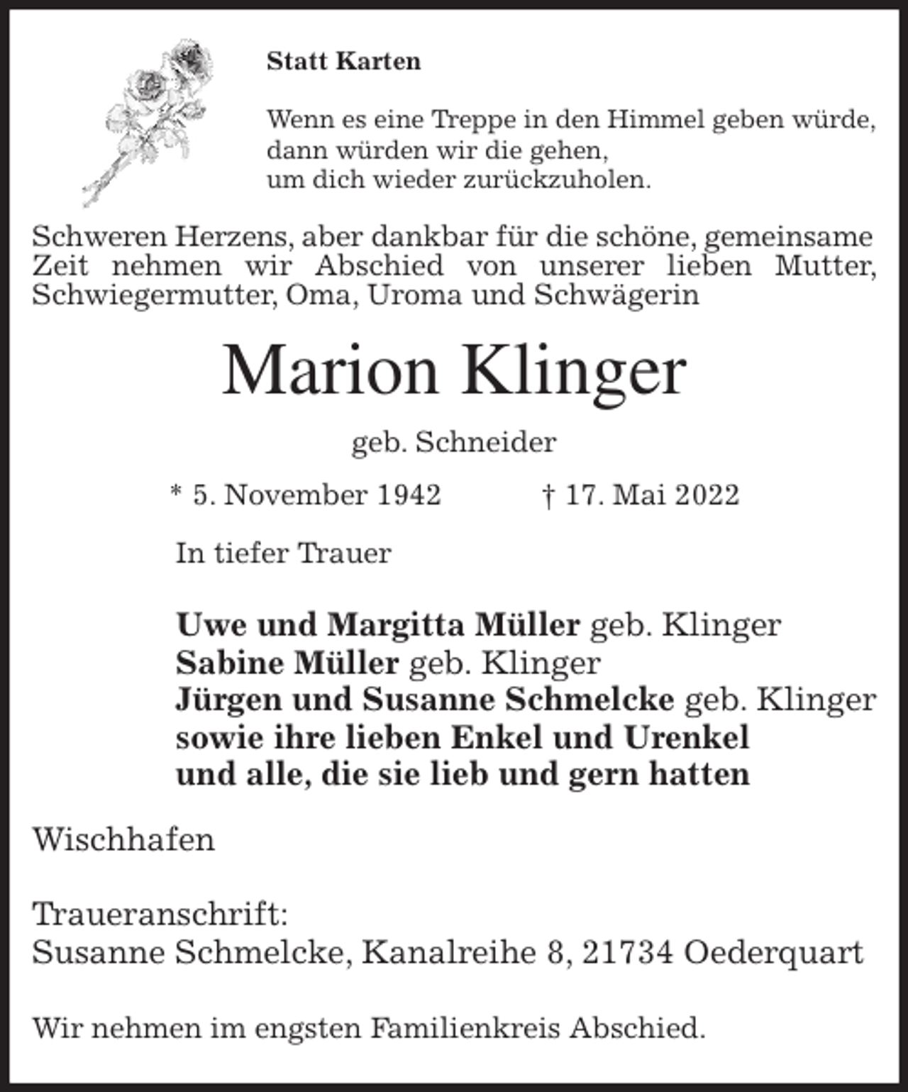 <p>Statt Karten</p>
<p>Wenn es eine Treppe in den Himmel geben würde,<br />dann würden wir die gehen,<br />um dich wieder zurückzuholen.<br />Schweren Herzens, aber dankbar für die schöne, gemeinsame<br />Zeit nehmen wir Abschied von unserer lieben Mutter, Schwiegermutter, Oma, Uroma und Schwägerin<br />Marion Klinger<br />geb. Schneider<br />* 5. November 1942 † 17. Mai 2022<br />In tiefer Trauer</p>
<p>Uwe und Margitta Müller geb. Klinger<br />Sabine Müller geb. Klinger<br />Jürgen und Susanne Schmelcke geb. Klinger<br />sowie ihre lieben Enkel und Urenkel<br />und alle, die sie lieb und gern hatten<br />Wischhafen</p>
<p>Traueranschrift:<br />Susanne Schmelcke, Kanalreihe 8, 21734 Oederquart</p>
<p>Wir nehmen im engsten Familienkreis Abschied.</p>