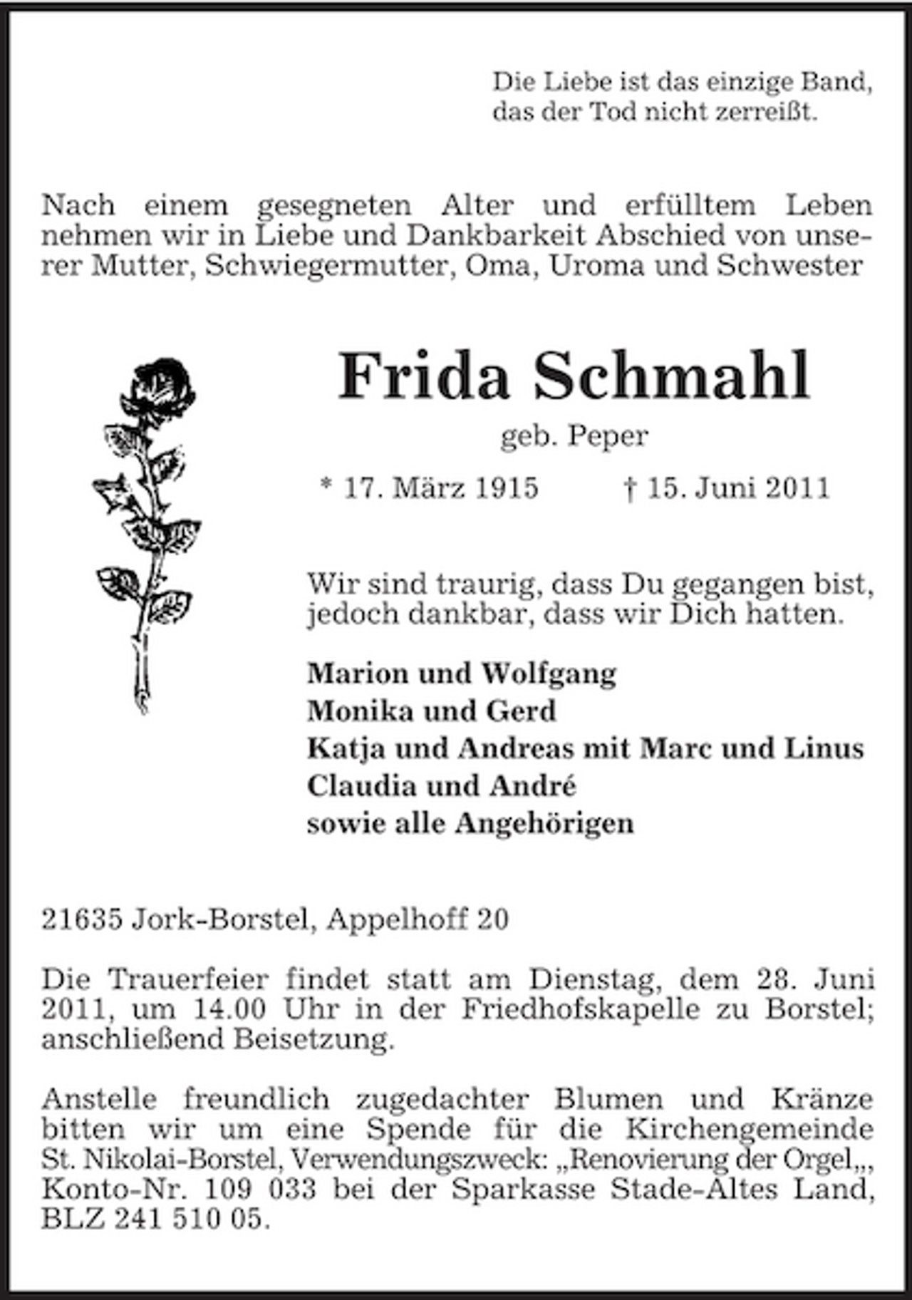 <p>Die Liebe ist das einzige Band,<br />das der Tod nicht zerreißt.<br />Nach einem gesegneten Alter und erfülltem Leben<br />nehmen wir in Liebe und Dankbarkeit Abschied von unserer Mutter, Schwiegermutter, Oma, Uroma und Schwester<br />Frida Schmahl<br />geb. Peper<br />* 17. März 1915 † 15. Juni 2011<br />Wir sind traurig, dass Du gegangen bist,<br />jedoch dankbar, dass wir Dich hatten.</p><p>Marion und Wolfgang<br />Monika und Gerd<br />Katja und Andreas mit Marc und Linus<br />Claudia und André<br />sowie alle Angehörigen<br />21635 Jork-Borstel, Appelhoff 20</p><p>Die Trauerfeier findet statt am Dienstag, dem 28. Juni 2011, um 14.00 Uhr in der Friedhofskapelle zu Borstel;<br />anschließend Beisetzung.</p><p>Anstelle freundlich zugedachter Blumen und Kränze<br />bitten wir um eine Spende für die Kirchengemeinde<br />St. Nikolai-Borstel, Verwendungszweck: „Renovierung der Orgel„,<br />Konto-Nr. 109 033 bei der Sparkasse Stade-Altes Land, BLZ 241 510 05.</p>