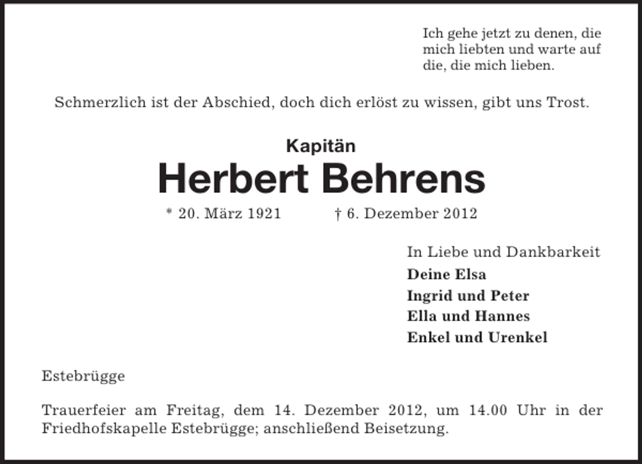 <p>Ich gehe jetzt zu denen, die<br />mich liebten und warte auf<br />die, die mich lieben.</p><p>Schmerzlich ist der Abschied, doch dich erlöst zu wissen, gibt uns Trost.</p><p>Kapitän</p><p>Herbert Behrens<br />* 20. März 1921</p><p>† 6. Dezember 2012<br />In Liebe und Dankbarkeit<br />Deine Elsa<br />Ingrid und Peter<br />Ella und Hannes<br />Enkel und Urenkel</p><p>Estebrügge<br />Trauerfeier am Freitag, dem 14. Dezember 2012, um 14.00 Uhr in der<br />Friedhofskapelle Estebrügge; anschließend Beisetzung.</p>