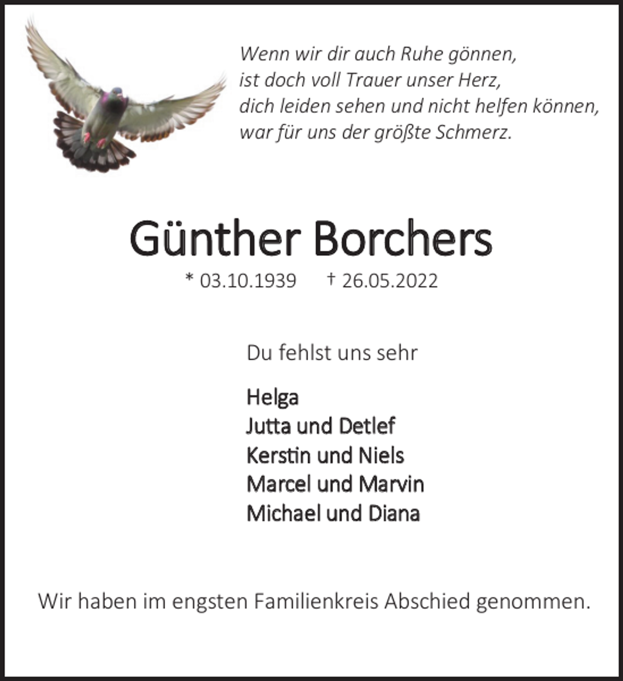 <p>Wenn wir dir auch Ruhe gönnen,<br />ist doch voll Trauer unser Herz,<br />dich leiden sehen und nicht helfen können,<br />war für uns der größte Schmerz.<br />Günther Borchers<br />* 03.10.1939 † 26.05.2022<br />Du fehlst uns sehr<br />Helga<br />Jutta und Detlef<br />Kerstin und Niels<br />Marcel und Marvin<br />Michael und Diana<br />Wir haben im engsten Familienkreis Abschied genommen.</p>