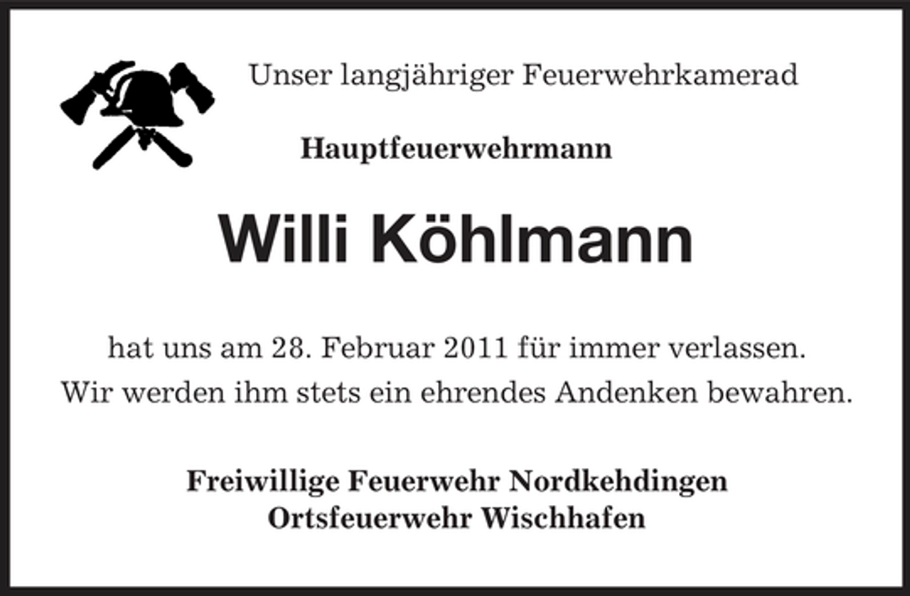 <p>Unser langjähriger Feuerwehrkamerad Hauptfeuerwehrmann</p><p>Willi Köhlmann<br />hat uns am 28. Februar 2011 für immer verlassen. Wir werden ihm stets ein ehrendes Andenken bewahren. Freiwillige Feuerwehr Nordkehdingen Ortsfeuerwehr Wischhafen</p>