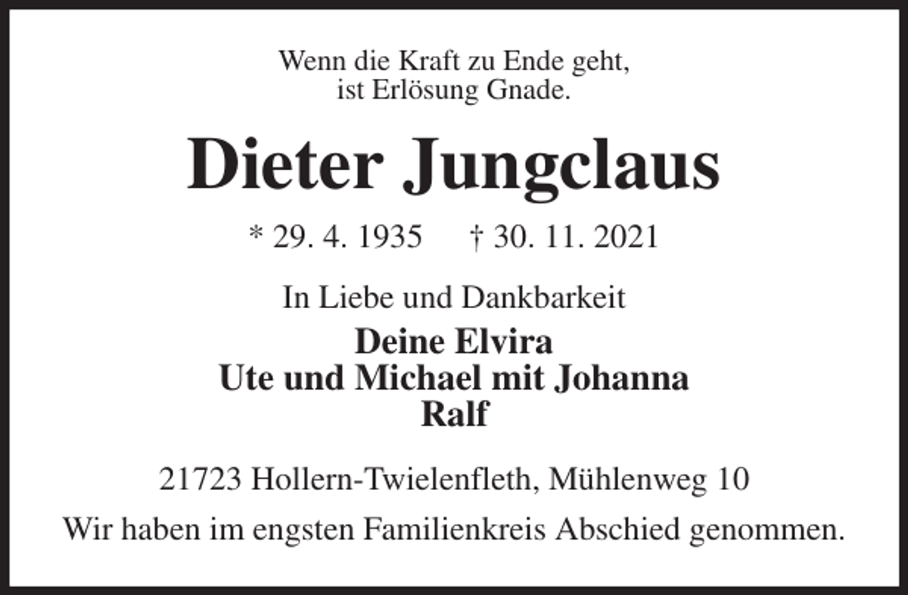 <p>Wenn die Kraft zu Ende geht,<br />ist Erlösung Gnade.<br />Dieter Jungclaus<br />* 29. 4. 1935 † 30. 11. 2021<br />In Liebe und Dankbarkeit<br />Deine Elvira<br />Ute und Michael mit Johanna<br />Ralf<br />21723 Hollern-Twielenfleth, Mühlenweg 10<br />Wir haben im engsten Familienkreis Abschied genommen.</p>