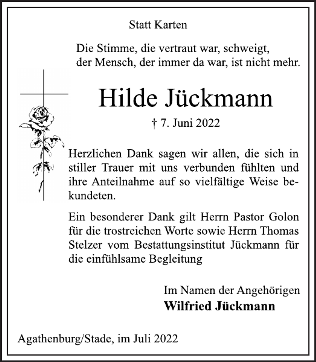 <p>Statt Karten<br />Die Stimme, die vertraut war, schweigt,<br />der Mensch, der immer da war, ist nicht mehr.<br />Hilde Jückmann<br />† 7. Juni 2022<br />Herzlichen Dank sagen wir allen, die sich in<br />stiller Trauer mit uns verbunden fühlten und<br />ihre Anteilnahme auf so vielfältige Weise bekundeten.<br />Ein besonderer Dank gilt Herrn Pastor Golon<br />für die trostreichen Worte sowie Herrn Thomas<br />Stelzer vom Bestattungsinstitut Jückmann für<br />die einfühlsame Begleitung<br />Im Namen der Angehörigen<br />Wilfried Jückmann<br />Agathenburg/Stade, im Juli 2022</p>