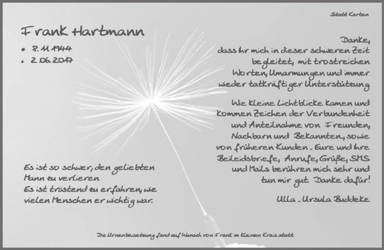 <p>Statt Karten<br />Frank Hartmann<br />* 08.11.1944<br />+ 02.06.2017</p><p>Es ist so schwer, den<br />geliebten Mann zu verlieren.<br />Es ist tröstend zu<br />erfahren, wie vielen<br />Menschen er wichtig war.</p><p>Danke,<br />dass Ihr mich in dieser schweren<br />Zeit begleitet, mit trostreichen<br />Worten, Umarmungen und immer<br />wieder tatkräftiger Unterstützung.</p><p>Wie kleine Lichtblicke kamen und<br />kommen Zeichen der<br />Verbundenheit und Anteilnahme<br />von Freunden, Nachbarn und<br />Bekannten -, sowie von früheren<br />Kunden - Eure und Ihre Beileidsbriefe, Anrufe, Grüße,<br />SMS und Mails berühren mich<br />sehr und tun mir gut. Danke<br />dafür!</p><p>Ulla - Ursula Buddeke</p><p>Die Urnenbeisetzung fand auf Wunsch von Frank im kleinen Kreis statt.</p>