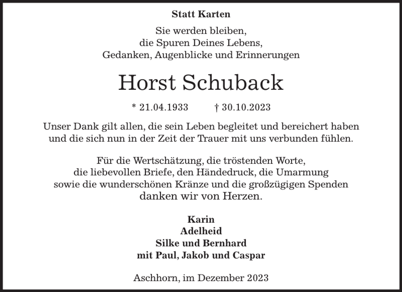 <p>Statt Karten<br />Sie werden bleiben,<br />die Spuren Deines Lebens,<br />Gedanken, Augenblicke und Erinnerungen</p><p>Horst Schuback<br />* 21.04.1933 † 30.10.2023<br />Unser Dank gilt allen, die sein Leben begleitet und bereichert haben<br />und die sich nun in der Zeit der Trauer mit uns verbunden fühlen.</p><p>Für die Wertschätzung, die tröstenden Worte,<br />die liebevollen Briefe, den Händedruck, die Umarmung<br />sowie die wunderschönen Kränze und die großzügigen Spenden<br />danken wir von Herzen.</p><p>Karin<br />Adelheid<br />Silke und Bernhard<br />mit Paul, Jakob und Caspar</p><p>Aschhorn, im Dezember 2023</p>