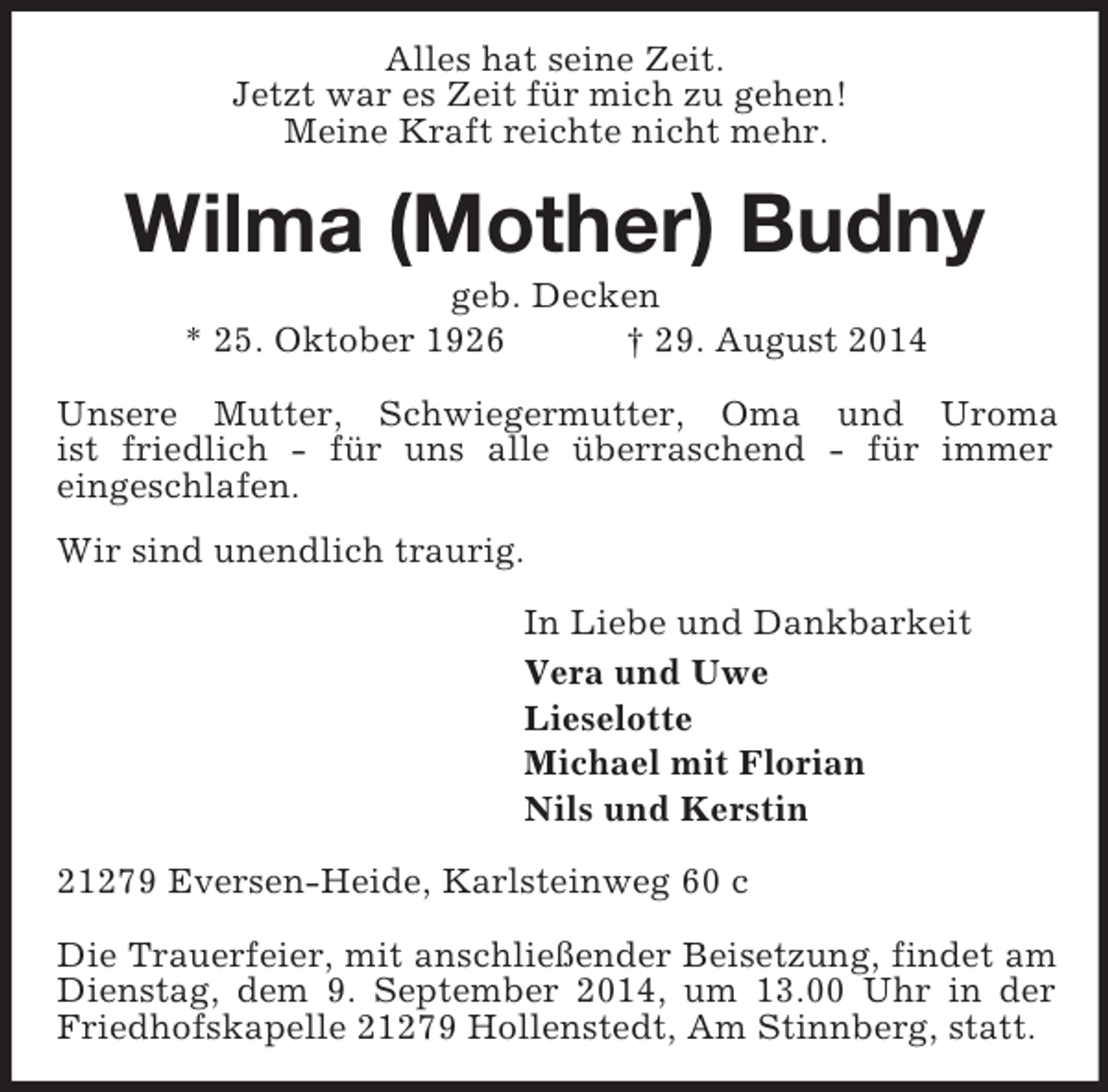 <p>Alles hat seine Zeit.<br />Jetzt war es Zeit für mich zu gehen!<br />Meine Kraft reichte nicht mehr.<br />Wilma (Mother) Budny<br />geb. Decken<br />* 25. Oktober 1926 † 29. August 2014<br />Unsere Mutter, Schwiegermutter, Oma und Uroma<br />ist friedlich - für uns alle überraschend - für immer<br />eingeschlafen.<br />Wir sind unendlich traurig.<br />In Liebe und Dankbarkeit<br />Vera und Uwe<br />Lieselotte<br />Michael mit Florian<br />Nils und Kerstin<br />21279 Eversen-Heide, Karlsteinweg 60 c</p><p>Die Trauerfeier, mit anschließender Beisetzung, findet am Dienstag, dem 9. September 2014, um 13.00 Uhr in der Friedhofskapelle 21279 Hollenstedt, Am Stinnberg, statt.</p>