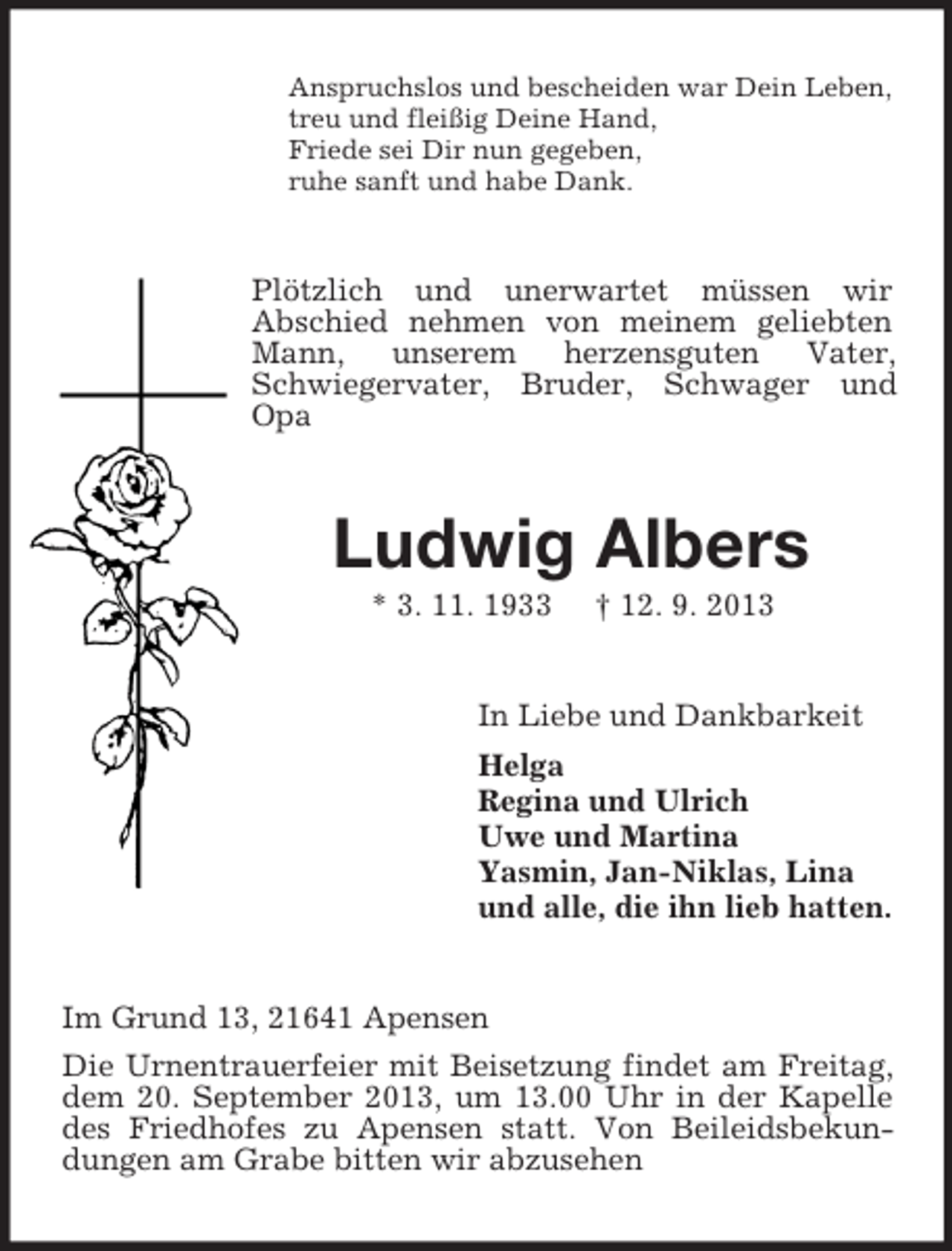<p>Anspruchslos und bescheiden war Dein Leben,<br />treu und fleißig Deine Hand,<br />Friede sei Dir nun gegeben,<br />ruhe sanft und habe Dank.</p><p>Plötzlich und unerwartet müssen wir<br />Abschied nehmen von meinem geliebten<br />Mann,<br />unserem<br />herzensguten<br />Vater,<br />Schwiegervater, Bruder, Schwager und<br />Opa</p><p>Ludwig Albers<br />* 3. 11. 1933</p><p>† 12. 9. 2013</p><p>In Liebe und Dankbarkeit<br />Helga<br />Regina und Ulrich<br />Uwe und Martina<br />Yasmin, Jan-Niklas, Lina<br />und alle, die ihn lieb hatten.</p><p>Im Grund 13, 21641 Apensen<br />Die Urnentrauerfeier mit Beisetzung findet am Freitag,<br />dem 20. September 2013, um 13.00 Uhr in der Kapelle<br />des Friedhofes zu Apensen statt. Von Beileidsbekundungen am Grabe bitten wir abzusehen</p>