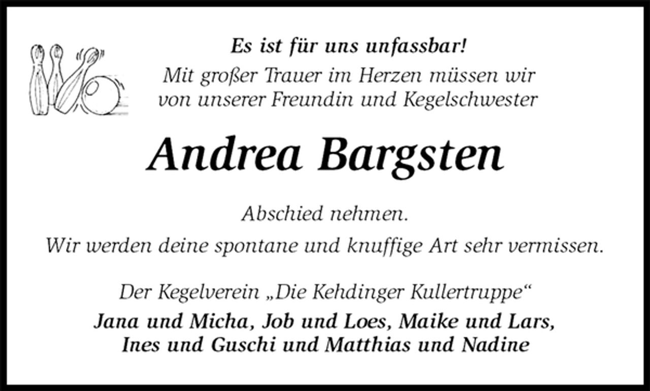 <p>Es ist für uns unfassbar!<br />Mit großer Trauer im Herzen müssen wir<br />von unserer Freundin und Kegelschwester<br />Andrea Bargsten<br />Abschied nehmen.<br />Wir werden deine spontane und knuffige Art sehr vermissen.<br />Der Kegelverein „Die Kehdinger Kullertruppe“<br />Jana und Micha, Job und Loes, Maike und Lars,<br />Ines und Guschi und Matthias und Nadine</p>