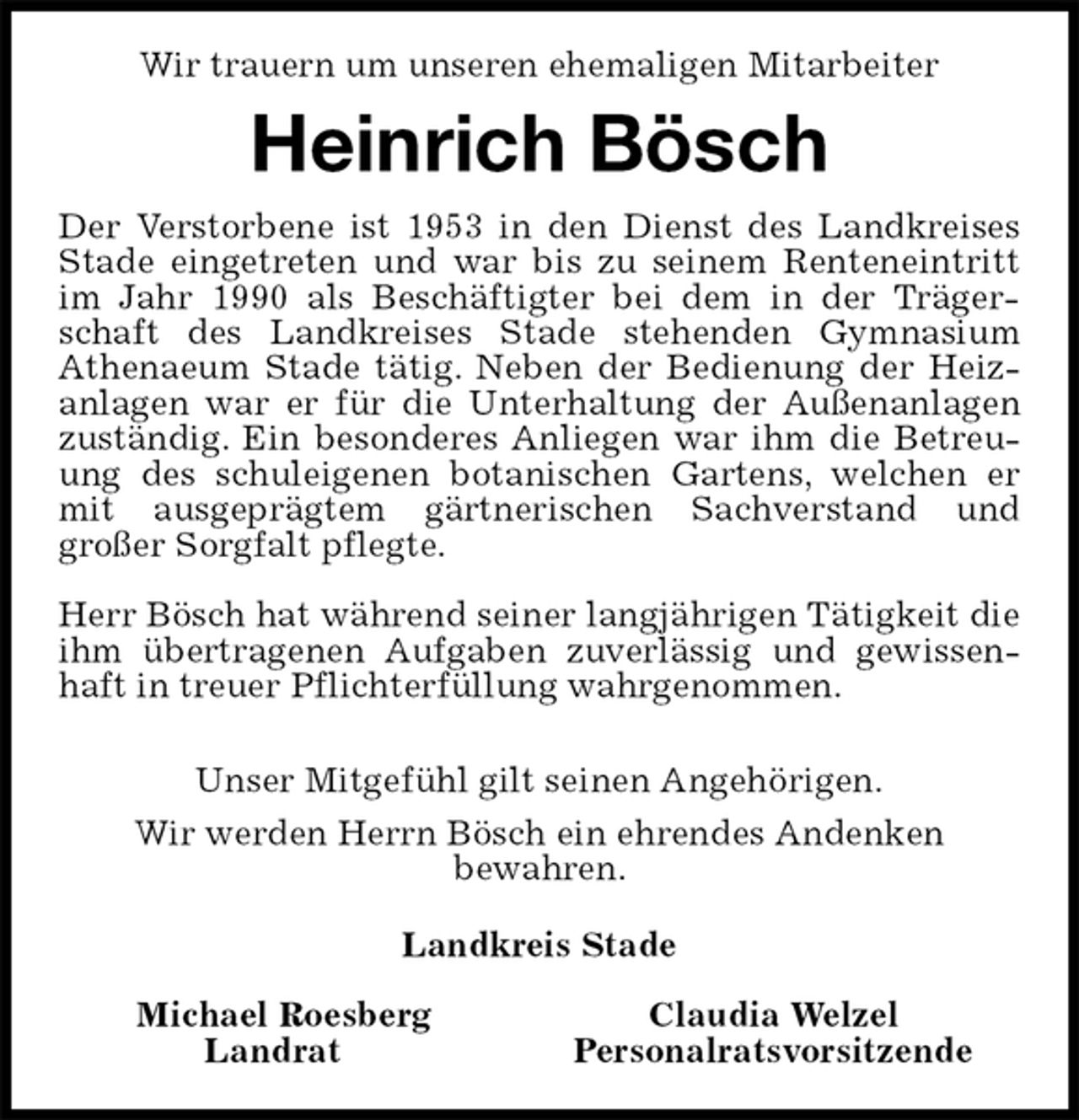 <p>Wir trauern um unseren ehemaligen Mitarbeiter<br />Heinrich Bösch<br />Der Verstorbene ist 1953 in den Dienst des Landkreises Stade eingetreten und war bis zu seinem Renteneintritt im Jahr 1990 als Beschäftigter bei dem in der Trägerschaft des Landkreises Stade stehenden Gymnasium<br />Athenaeum Stade tätig. Neben der Bedienung der Heizanlagen war er für die Unterhaltung der Außenanlagen zuständig. Ein besonderes Anliegen war ihm die Betreuung des schuleigenen botanischen Gartens, welchen er mit ausgeprägtem gärtnerischen Sachverstand und<br />großer Sorgfalt pflegte.</p><p>Herr Bösch hat während seiner langjährigen Tätigkeit die ihm übertragenen Aufgaben zuverlässig und gewissenhaft in treuer Pflichterfüllung wahrgenommen.</p><p>Unser Mitgefühl gilt seinen Angehörigen.<br />Wir werden Herrn Bösch ein ehrendes Andenken<br />bewahren.<br />Landkreis Stade</p><p>Michael Roesberg Claudia Welzel<br />Landrat Personalratsvorsitzende</p>
