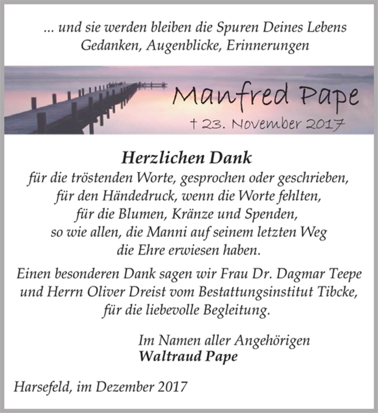 <p>... und sie werden bleiben die Spuren Deines Lebens<br />Gedanken, Augenblicke, Erinnerungen<br />Manfred Pape<br />† 23. November 2017<br />Herzlichen Dank<br />für die tröstenden Worte, gesprochen oder geschrieben,<br />für den Händedruck, wenn die Worte fehlten,<br />für die Blumen, Kränze und Spenden,<br />so wie allen, die Manni auf seinem letzten Weg<br />die Ehre erwiesen haben.<br />Einen besonderen Dank sagen wir Frau Dr. Dagmar Teepe<br />und Herrn Oliver Dreist vom Bestattungsinstitut Tibcke,<br />für die liebevolle Begleitung.<br />Im Namen aller Angehörigen<br />Waltraud Pape<br />Harsefeld, im Dezember 2017</p>