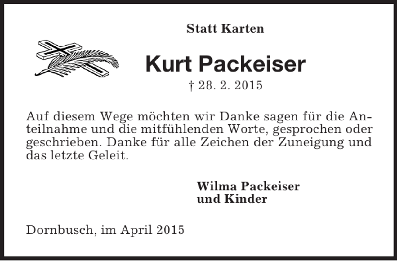 <p>Statt Karten<br />Kurt Packeiser<br />† 28. 2. 2015<br />Auf diesem Wege möchten wir Danke sagen für die Anteilnahme und die mitfühlenden Worte, gesprochen oder geschrieben. Danke für alle Zeichen der Zuneigung und das letzte Geleit.<br />Wilma Packeiser<br />und Kinder<br />Dornbusch, im April 2015</p>