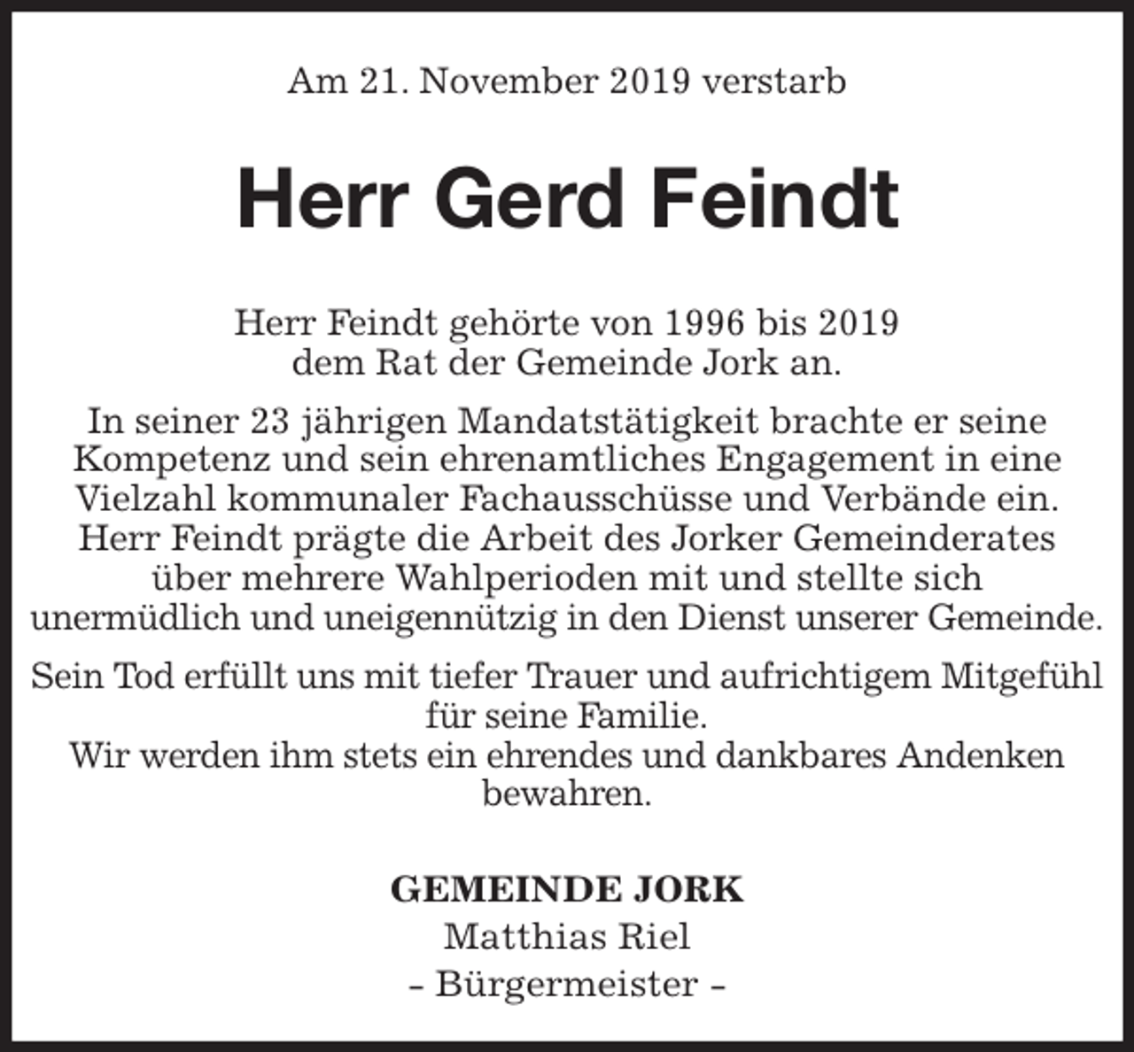 <p>Am 21. November 2019 verstarb<br />Herr Gerd Feindt<br />GEMEINDE JORK<br />Matthias Riel<br />- Bürgermeister -<br />Herr Feindt gehörte von 1996 bis 2019<br />dem Rat der Gemeinde Jork an.<br />In seiner 23 jährigen Mandatstätigkeit brachte er seine<br />Kompetenz und sein ehrenamtliches Engagement in eine Vielzahl kommunaler Fachausschüsse und Verbände ein.<br />Herr Feindt prägte die Arbeit des Jorker Gemeinderates<br />über mehrere Wahlperioden mit und stellte sich<br />unermüdlich und uneigennützig in den Dienst unserer Gemeinde.<br />Sein Tod erfüllt uns mit tiefer Trauer und aufrichtigem Mitgefühl für seine Familie.<br />Wir werden ihm stets ein ehrendes und dankbares Andenken<br />bewahren.</p>