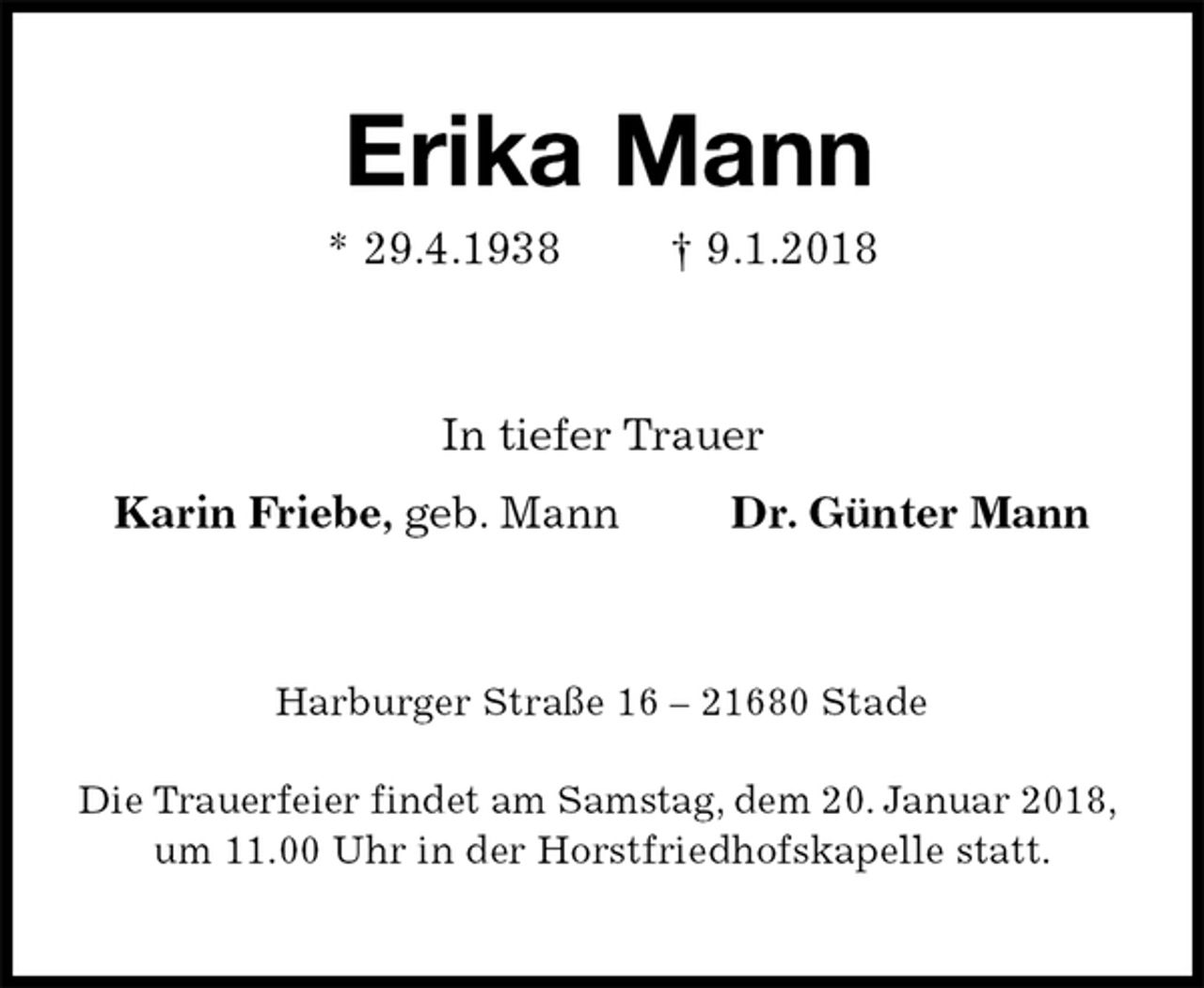 <p>Erika Mann<br />* 29.4.1938 † 9.1.2018<br />In tiefer Trauer<br />Karin Friebe, geb. Mann Dr. Günter Mann<br />Harburger Straße 16 – 21680 Stade</p>
<p>Die Trauerfeier findet am Samstag, dem 20. Januar 2018,<br />um 11.00 Uhr in der Horstfriedhofskapelle statt.</p>