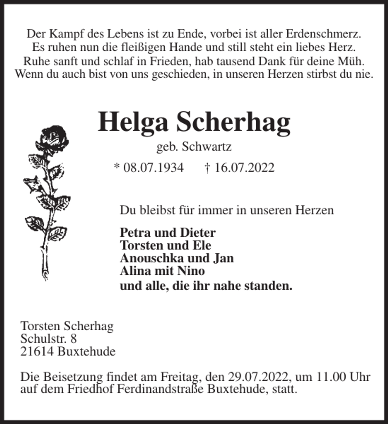 <p>Der Kampf des Lebens ist zu Ende, vorbei ist aller Erdenschmerz.<br />Es ruhen nun die fleißigen Hande und still steht ein liebes Herz.<br />Ruhe sanft und schlaf in Frieden, hab tausend Dank für deine Müh.<br />Wenn du auch bist von uns geschieden, in unseren Herzen stirbst du nie.<br />Helga Scherhag<br />geb. Schwartz<br />* 08.07.1934 † 16.07.2022<br />Du bleibst für immer in unseren Herzen<br />Petra und Dieter<br />Torsten und Ele<br />Anouschka und Jan<br />Alina mit Nino<br />und alle, die ihr nahe standen.<br />Torsten Scherhag<br />Schulstr. 8<br />21614 Buxtehude</p><p>Die Beisetzung findet am Freitag, den 29.07.2022, um 11.00 Uhr<br />auf dem Friedhof Ferdinandstraße Buxtehude, statt.</p>
