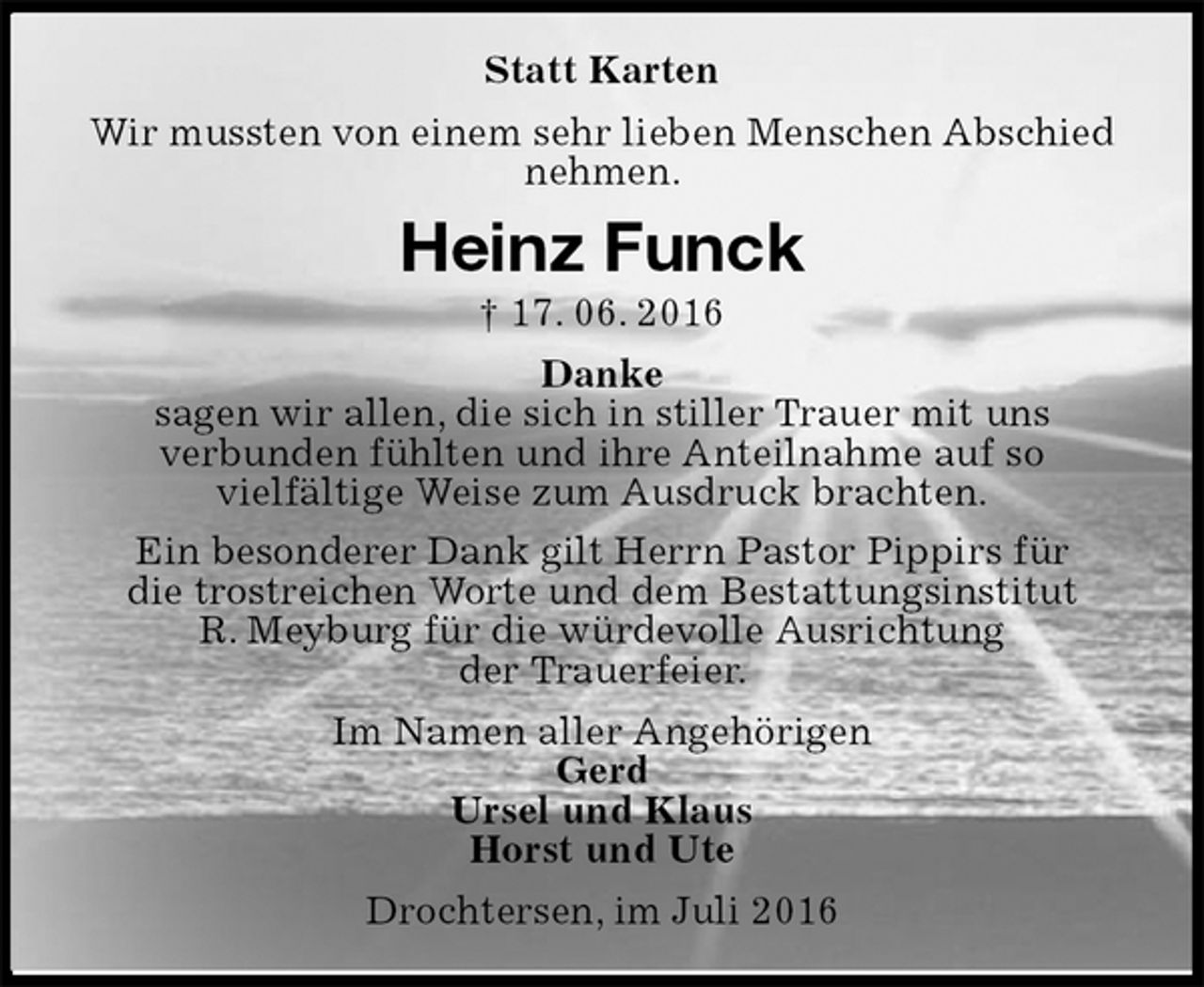 <p>Statt Karten<br />Wir mussten von einem sehr lieben Menschen Abschied nehmen.<br />Heinz Funck<br />† 17. 06. 2016<br />Danke<br />sagen wir allen, die sich in stiller Trauer mit uns<br />verbunden fühlten und ihre Anteilnahme auf so<br />vielfältige Weise zum Ausdruck brachten.<br />Ein besonderer Dank gilt Herrn Pastor Pippirs für<br />die trostreichen Worte und dem Bestattungsinstitut<br />R. Meyburg für die würdevolle Ausrichtung<br />der Trauerfeier.<br />Im Namen aller Angehörigen<br />Gerd<br />Ursel und Klaus<br />Horst und Ute<br />Drochtersen, im Juli 2016</p>