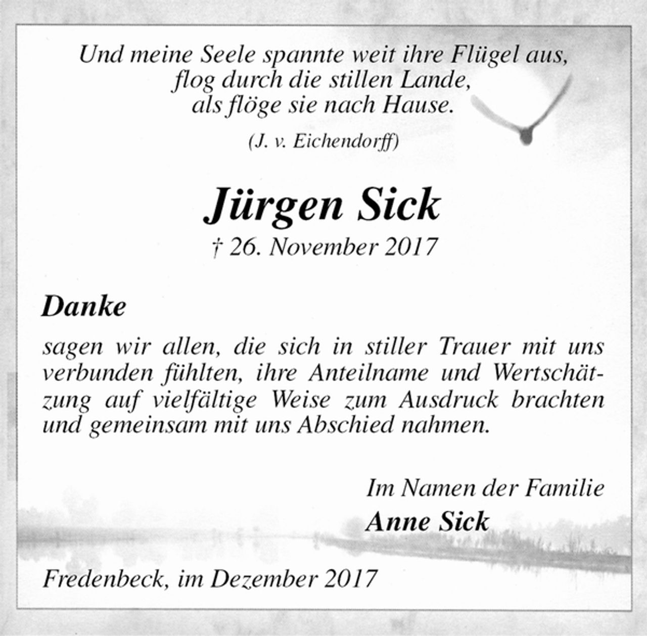 <p>Und meine Seele spannte weit ihre Flügel aus,<br />flog durch die stillen Lande,<br />als flöge sie nach Hause.<br />(J. v. Eichendorff)<br />Jürgen Sick<br />† 26. November 2017<br />Danke<br />sagen wir allen, die sich in stiller Trauer mit uns verbunden fühlten, ihre Anteilname und Wertschätzung auf vielfältige Weise zum Ausdruck brachten und gemeinsam mit uns Abschied nahmen.<br />Im Namen der Familie<br />Anne Sick<br />Fredenbeck, im Dezember 2017</p>