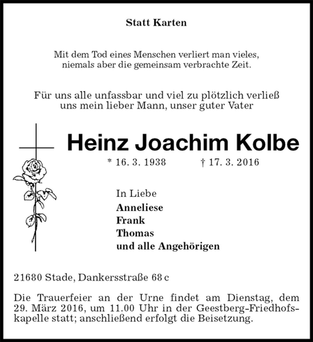 <p>Statt Karten<br />Mit dem Tod eines Menschen verliert man vieles,<br />niemals aber die gemeinsam verbrachte Zeit.<br />Für uns alle unfassbar und viel zu plötzlich verließ<br />uns mein lieber Mann, unser guter Vater<br />Heinz Joachim Kolbe<br />* 16. 3. 1938 † 17. 3. 2016<br />In Liebe<br />Anneliese<br />Frank<br />Thomas<br />und alle Angehörigen<br />21680 Stade, Dankersstraße 68 c</p><p>Die Trauerfeier an der Urne findet am Dienstag, dem<br />29. März 2016, um 11.00 Uhr in der Geestberg-Friedhofskapelle statt; anschließend erfolgt die Beisetzung.</p>