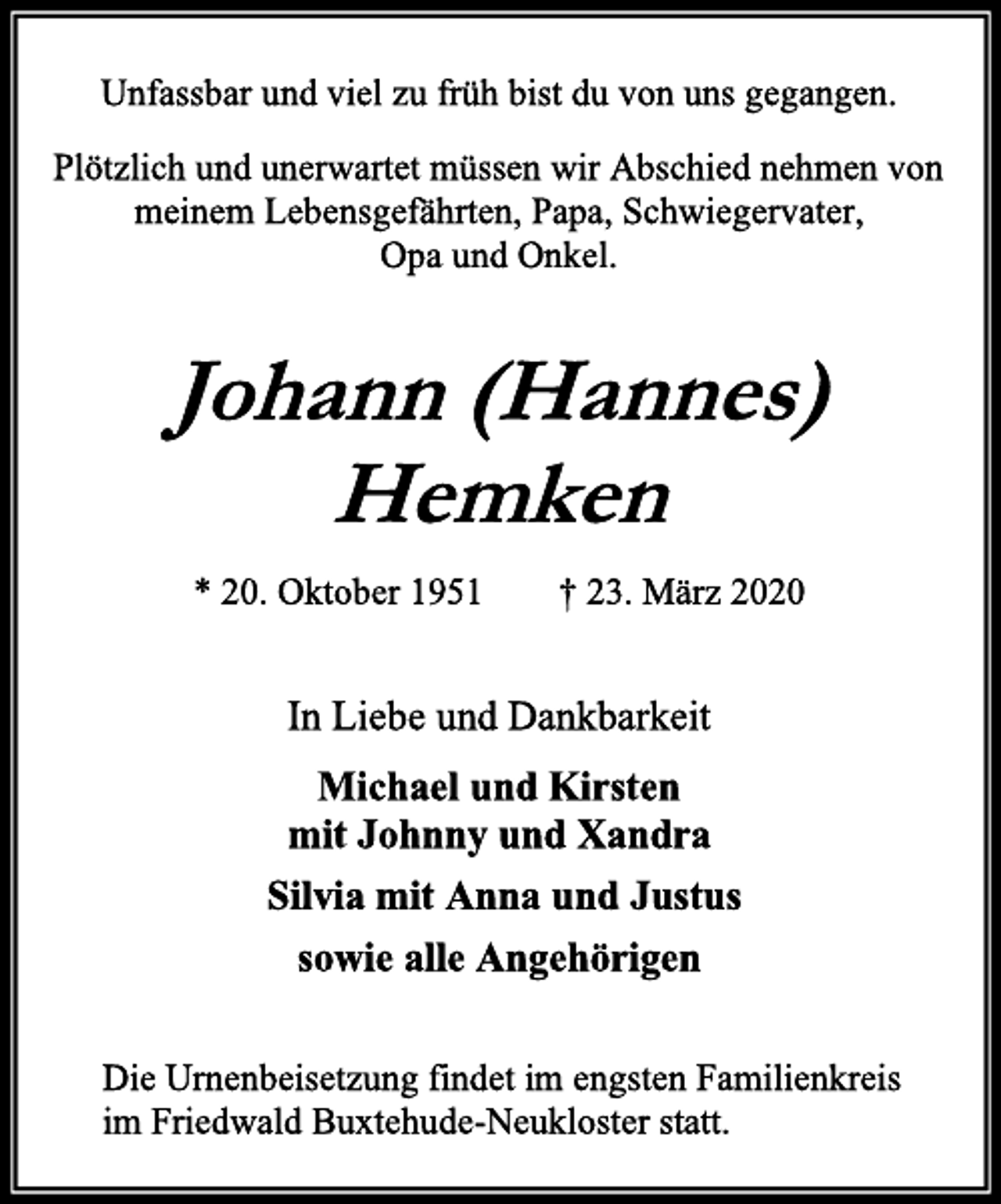<p>Unfassbar und viel zu früh bist du von uns gegangen.<br />Plötzlich und unerwartet müssen wir Abschied nehmen von meinem Lebensgefährten, Papa, Schwiegervater,<br />Opa und Onkel.<br />Johann (Hannes) Hemken<br />* 20. Oktober 1951 † 23. März 2020<br />In Liebe und Dankbarkeit<br />Michael und Kirsten<br />mit Johnny und Xandra<br />Silvia mit Anna und Justus<br />sowie alle Angehörigen<br />Die Urnenbeisetzung findet im engsten Familienkreis<br />im Friedwald Buxtehude-Neukloster statt.</p>