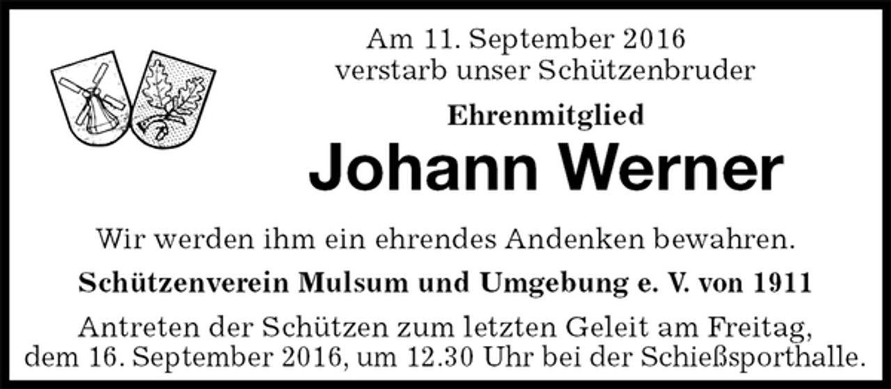 <p>Am 11. September 2016<br />verstarb unser Schützenbruder<br />Ehrenmitglied<br />Johann Werner<br />Antreten der Schützen zum letzten Geleit am Freitag,<br />dem 16. September 2016, um 12.30 Uhr bei der Schießsporthalle.<br />Wir werden ihm ein ehrendes Andenken bewahren.<br />Schützenverein Mulsum und Umgebung e. V. von 1911</p>