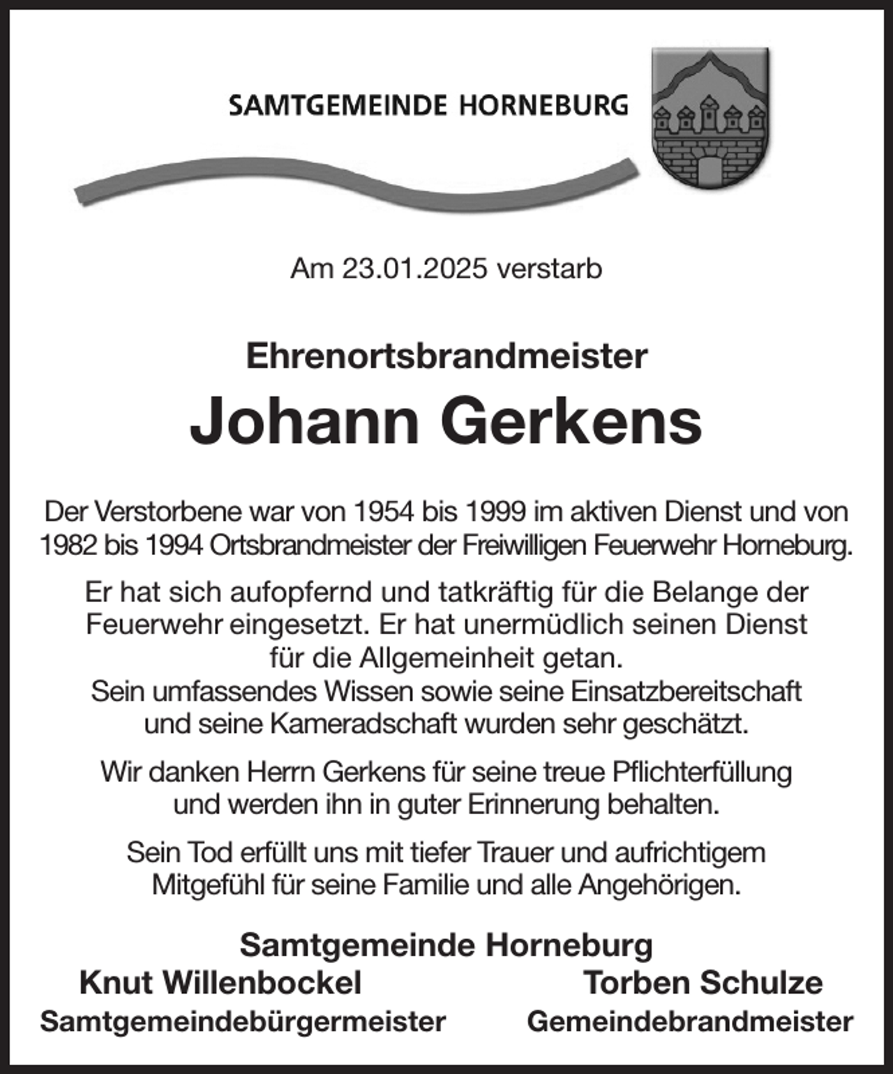 <p>Am 23.01.2025 verstarb<br />Ehrenortsbrandmeister<br />Johann Gerkens<br />Der Verstorbene war von 1954 bis 1999 im aktiven Dienst und von 1982 bis 1994 Ortsbrandmeister der Freiwilligen Feuerwehr Horneburg.<br />Er hat sich aufopfernd und tatkräftig für die Belange der<br />Feuerwehr eingesetzt. Er hat unermüdlich seinen Dienst<br />für die Allgemeinheit getan.<br />Sein umfassendes Wissen sowie seine Einsatzbereitschaft<br />und seine Kameradschaft wurden sehr geschätzt.<br />Wir danken Herrn Gerkens für seine treue Pflichterfüllung<br />und werden ihn in guter Erinnerung behalten.<br />Sein Tod erfüllt uns mit tiefer Trauer und aufrichtigem<br />Mitgefühl für seine Familie und alle Angehörigen.<br />Samtgemeinde Horneburg<br />Knut Willenbockel Torben Schulze<br />Samtgemeindebürgermeister Gemeindebrandmeister</p>