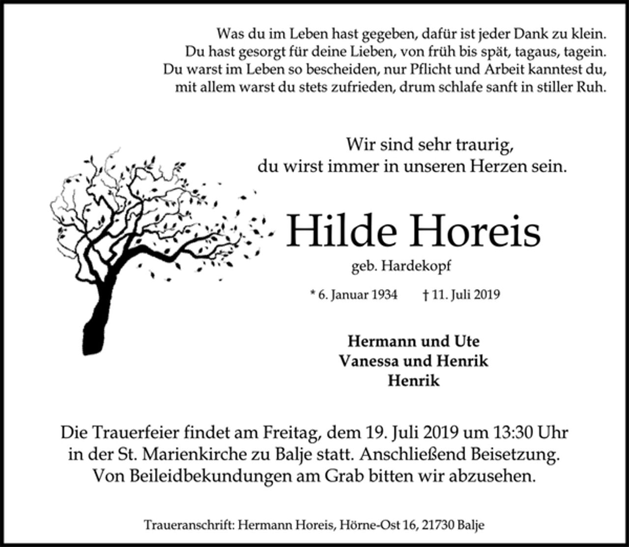 <p>Was du im Leben hast gegeben, dafür ist jeder Dank zu klein.<br />Du hast gesorgt für deine Lieben, von früh bis spät, tagaus, tagein. Du warst im Leben so bescheiden, nur Pflicht und Arbeit kanntest du, mit allem warst du stets zufrieden, drum schlafe sanft in stiller Ruh.<br />Wir sind sehr traurig,<br />du wirst immer in unseren Herzen sein.<br />Hilde Horeis<br />geb. Hardekopf<br />* 6. Januar 1934 † 11. Juli 2019<br />Hermann und Ute<br />Vanessa und Henrik<br />Henrik<br />Die Trauerfeier findet am Freitag, dem 19. Juli 2019 um 13:30 Uhr in der St. Marienkirche zu Balje statt. Anschließend Beisetzung. Von Beileidbekundungen am Grab bitten wirabzusehen.<br />Traueranschrift: HermannHoreis, Hörne-Ost 16, 21730 Balje</p>