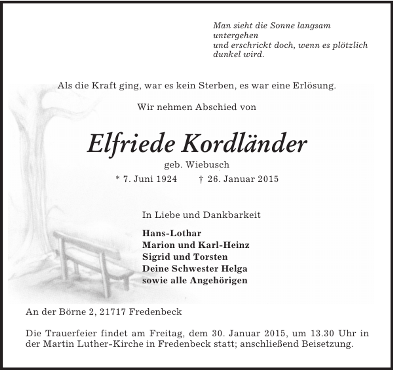 <p>Man sieht die Sonne langsam<br />untergehen<br />und erschrickt doch, wenn es plötzlich<br />dunkel wird.<br />Als die Kraft ging, war es kein Sterben, es war eine Erlösung.<br />Wir nehmen Abschied von<br />Elfriede Kordländer<br />geb. Wiebusch<br />* 7. Juni 1924 † 26. Januar 2015<br />In Liebe und Dankbarkeit<br />Hans-Lothar<br />Marion und Karl-Heinz<br />Sigrid und Torsten<br />Deine Schwester Helga<br />sowie alle Angehörigen<br />An der Börne 2, 21717 Fredenbeck</p><p>Die Trauerfeier findet am Freitag, dem 30. Januar 2015, um 13.30 Uhr in der Martin Luther-Kirche in Fredenbeck statt; anschließend Beisetzung.</p>