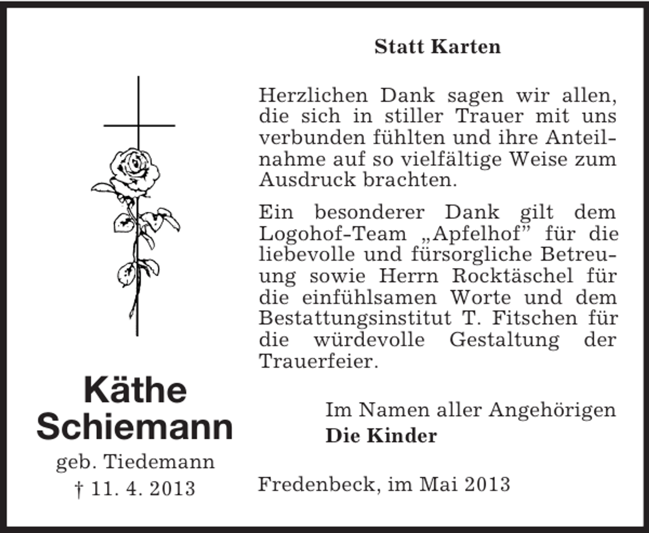 <p>Statt Karten<br />Herzlichen Dank sagen wir allen,<br />die sich in stiller Trauer mit uns<br />verbunden fühlten und ihre Anteilnahme auf so vielfältige Weise zum<br />Ausdruck brachten.<br />Ein besonderer Dank gilt dem<br />Logohof-Team „Apfelhof” für die<br />liebevolle und fürsorgliche Betreuung sowie Herrn Rocktäschel für<br />die einfühlsamen Worte und dem<br />Bestattungsinstitut T. Fitschen für<br />die würdevolle Gestaltung der<br />Trauerfeier.</p><p>Käthe<br />Schiemann<br />geb. Tiedemann<br />† 11. 4. 2013</p><p>Im Namen aller Angehörigen<br />Die Kinder<br />Fredenbeck, im Mai 2013</p>