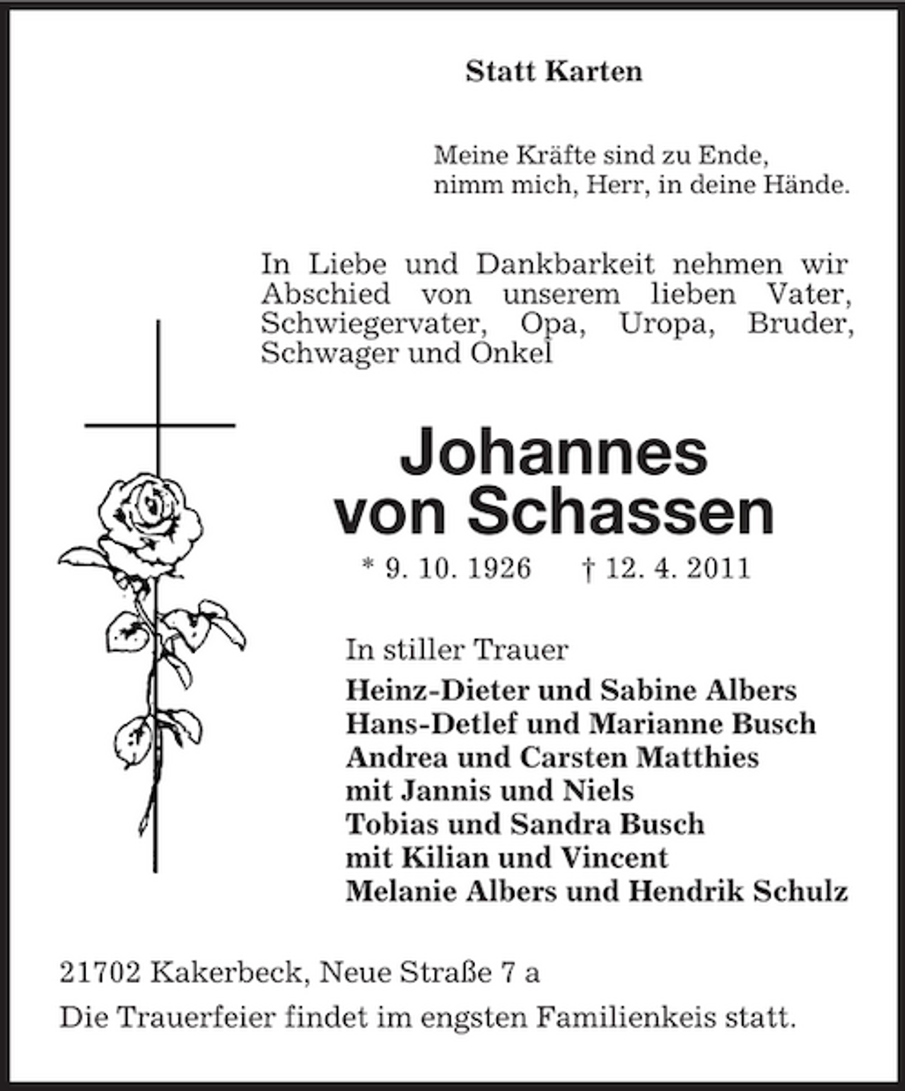 <p>Statt Karten<br />Meine Kräfte sind zu Ende, nimm mich, Herr, in deine Hände.</p><p>In Liebe und Dankbarkeit nehmen wir Abschied von unserem lieben Vater, Schwiegervater, Opa, Uropa, Bruder, Schwager und Onkel</p><p>Johannes von Schassen<br />* 9. 10. 1926 † 12. 4. 2011 In stiller Trauer Heinz-Dieter und Sabine Albers Hans-Detlef und Marianne Busch Andrea und Carsten Matthies mit Jannis und Niels Tobias und Sandra Busch mit Kilian und Vincent Melanie Albers und Hendrik Schulz 21702 Kakerbeck, Neue Straße 7 a Die Trauerfeier findet im engsten Familienkeis statt.</p>