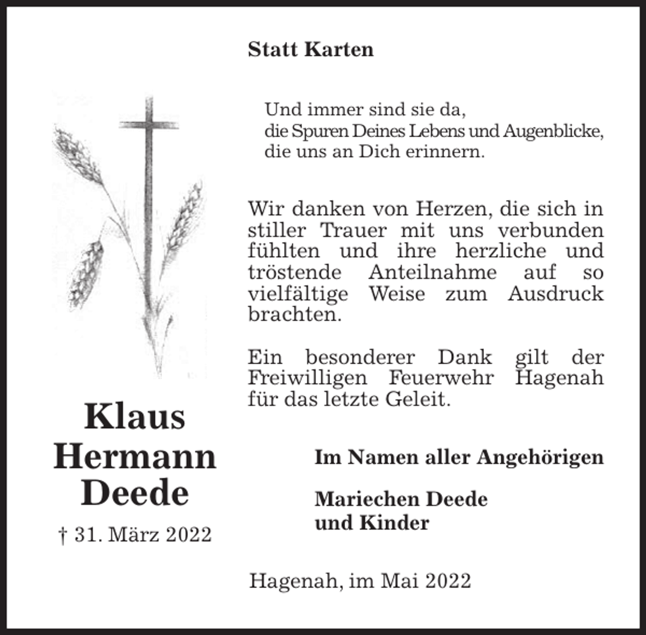 <p>Statt Karten<br />Und immer sind sie da,<br />die Spuren Deines Lebens und Augenblicke,<br />die uns an Dich erinnern.<br />Wir danken von Herzen, die sich in stiller Trauer mit uns verbunden fühlten und ihre herzliche und tröstende Anteilnahme auf so<br />vielfältige Weise zum Ausdruck brachten.</p>
<p>Ein besonderer Dank gilt der<br />Freiwilligen Feuerwehr Hagenah für das letzte Geleit.<br />Im Namen aller Angehörigen</p>
<p>Mariechen Deede<br />und Kinder<br />Hagenah, im Mai 2022<br />Klaus<br />Hermann<br />Deede<br />† 31. März 2022</p>