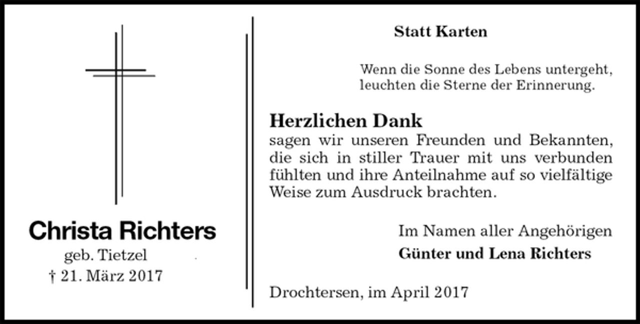 <p>Statt Karten<br />Wenn die Sonne des Lebens untergeht,<br />leuchten die Sterne der Erinnerung.<br />Herzlichen Dank<br />sagen wir unseren Freunden und Bekannten, die sich in stiller Trauer mit uns verbunden fühlten und ihre Anteilnahme auf so vielfältige<br />Weise zum Ausdruck brachten.<br />Im Namen aller Angehörigen<br />Günter und Lena Richters<br />Drochtersen, im April 2017<br />Christa Richters<br />geb. Tietzel<br />† 21. März 2017</p>