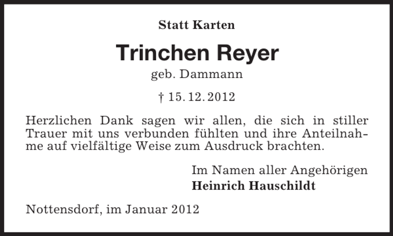 <p>Statt Karten</p><p>Trinchen Reyer<br />geb. Dammann<br />† 15. 12. 2012<br />Herzlichen Dank sagen wir allen, die sich in stiller<br />Trauer mit uns verbunden fühlten und ihre Anteilnahme auf vielfältige Weise zum Ausdruck brachten.<br />Im Namen aller Angehörigen<br />Heinrich Hauschildt<br />Nottensdorf, im Januar 2012</p>