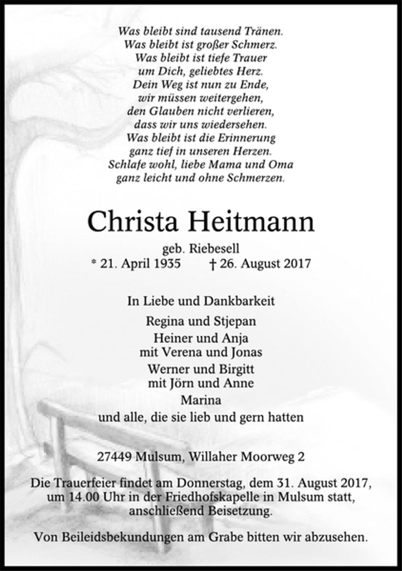 <p>Was bleibt sind tausend Tränen.<br />Was bleibt ist großer Schmerz.<br />Was bleibt ist tiefe Trauer<br />um Dich, geliebtes Herz.<br />Dein Weg ist nun zu Ende,<br />wir müssen weitergehen,<br />den Glauben nicht verlieren,<br />dass wir uns wiedersehen.<br />Was bleibt ist die Erinnerung<br />ganz tief in unseren Herzen.<br />Schlafe wohl, liebe Mama und Oma<br />ganz leicht und ohne Schmerzen.<br />Christa Heitmann<br />geb. Riebesell<br />* 21. April 1935 † 26. August 2017<br />In Liebe und Dankbarkeit<br />Regina und Stjepan<br />Heiner und Anja<br />mit Verena und Jonas<br />Werner und Birgitt<br />mit Jörn und Anne<br />Marina<br />und alle, die sie lieb und gern hatten<br />27449 Mulsum, Willaher Moorweg 2<br />Die Trauerfeier findet am Donnerstag, dem 31. August 2017,<br />um 14.00 Uhr in der Friedhofskapelle in Mulsum statt,<br />anschließend Beisetzung.<br />Von Beileidsbekundungen am Grabe bitten wir abzusehen.</p>