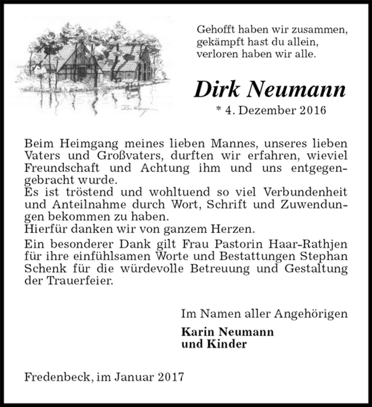 <p>Gehofft haben wir zusammen,<br />gekämpft hast du allein,<br />verloren haben wir alle.<br />Dirk Neumann<br />* 4. Dezember 2016<br />Beim Heimgang meines lieben Mannes, unseres lieben Vaters und Großvaters, durften wir erfahren, wieviel Freundschaft und Achtung ihm und uns entgegen-<br />gebracht wurde.<br />Es ist tröstend und wohltuend so viel Verbundenheit und Anteilnahme durch Wort, Schrift und Zuwendungen bekommen zu haben.<br />Hierfür danken wir von ganzem Herzen.<br />Ein besonderer Dank gilt Frau Pastorin Haar-Rathjen für ihre einfühlsamen Worte und Bestattungen Stephan Schenk für die würdevolle Betreuung und Gestaltung der Trauerfeier.<br />Im Namen aller Angehörigen<br />Karin Neumann<br />und Kinder<br />Fredenbeck, im Januar 2017</p>