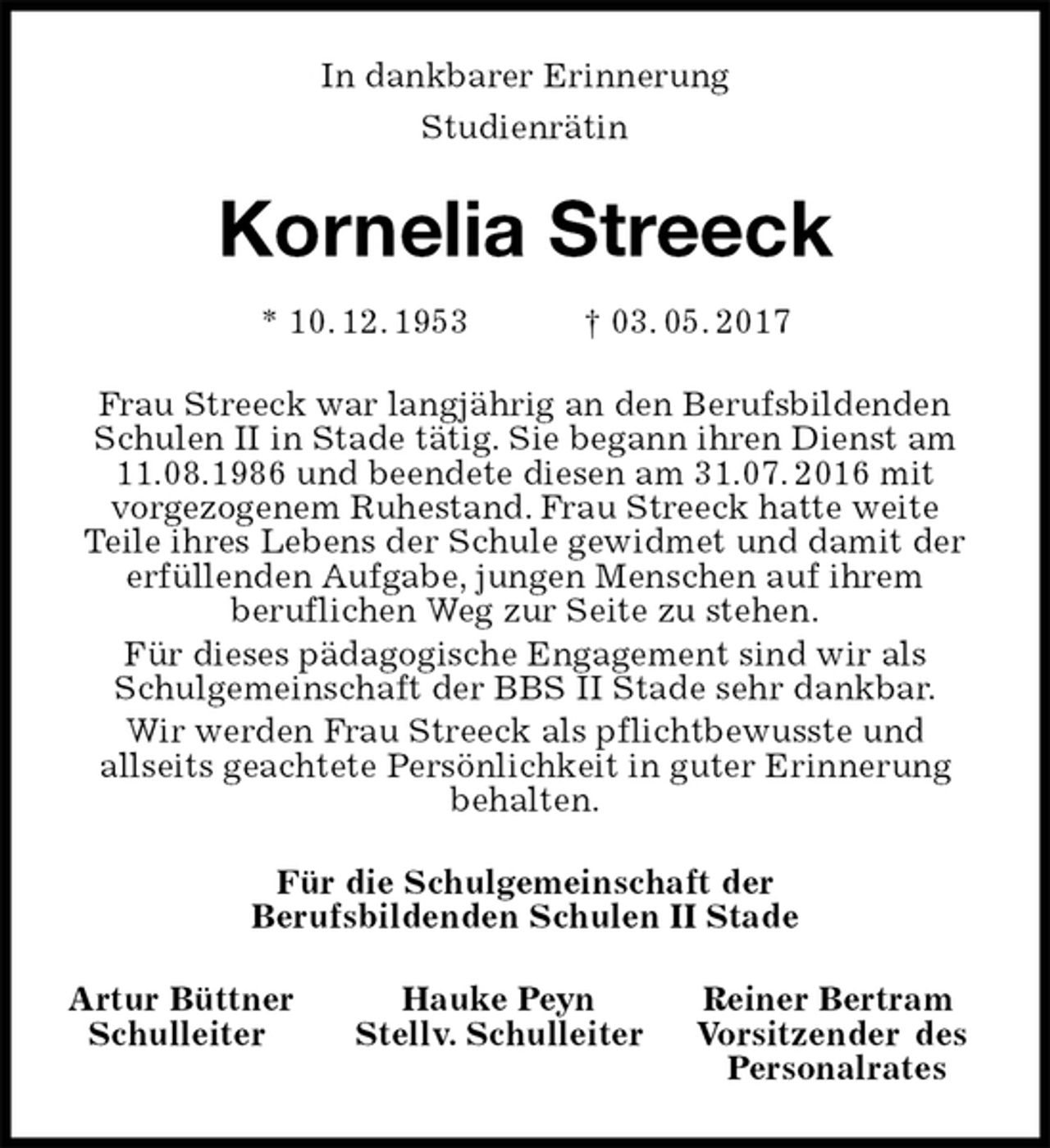 <p>In dankbarer Erinnerung<br />Studienrätin<br />Kornelia Streeck<br />* 10. 12. 1953 † 03. 05. 2017<br />Frau Streeck war langjährig an den Berufsbildenden Schulen II in Stade tätig. Sie begann ihren Dienst am 11.08.1986 und beendete diesen am 31.07. 2016 mit<br />vorgezogenem Ruhestand. Frau Streeck hatte weite<br />Teile ihres Lebens der Schule gewidmet und damit der<br />erfüllenden Aufgabe, jungen Menschen auf ihrem<br />beruflichen Weg zur Seite zu stehen.<br />Für dieses pädagogische Engagement sind wir als Schulgemeinschaft der BBS II Stade sehr dankbar.<br />Wir werden Frau Streeck als pflichtbewusste und<br />allseits geachtete Persönlichkeit in guter Erinnerung behalten.<br />Für die Schulgemeinschaft der<br />Berufsbildenden Schulen II Stade<br />Artur Büttner Hauke Peyn Reiner Bertram<br />Schulleiter Stellv. Schulleiter Vorsitzender des<br />Personalrates</p>