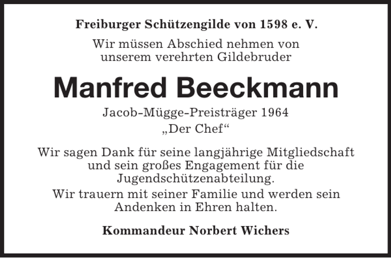 <p>Freiburger Schützengilde von 1598 e. V.<br />Wir müssen Abschied nehmen von<br />unserem verehrten Gildebruder</p><p>Manfred Beeckmann<br />Jacob-Mügge-Preisträger 1964<br />„Der Chef“<br />Wir sagen Dank für seine langjährige Mitgliedschaft<br />und sein großes Engagement für die<br />Jugendschützenabteilung.<br />Wir trauern mit seiner Familie und werden sein<br />Andenken in Ehren halten.<br />Kommandeur Norbert Wichers</p>