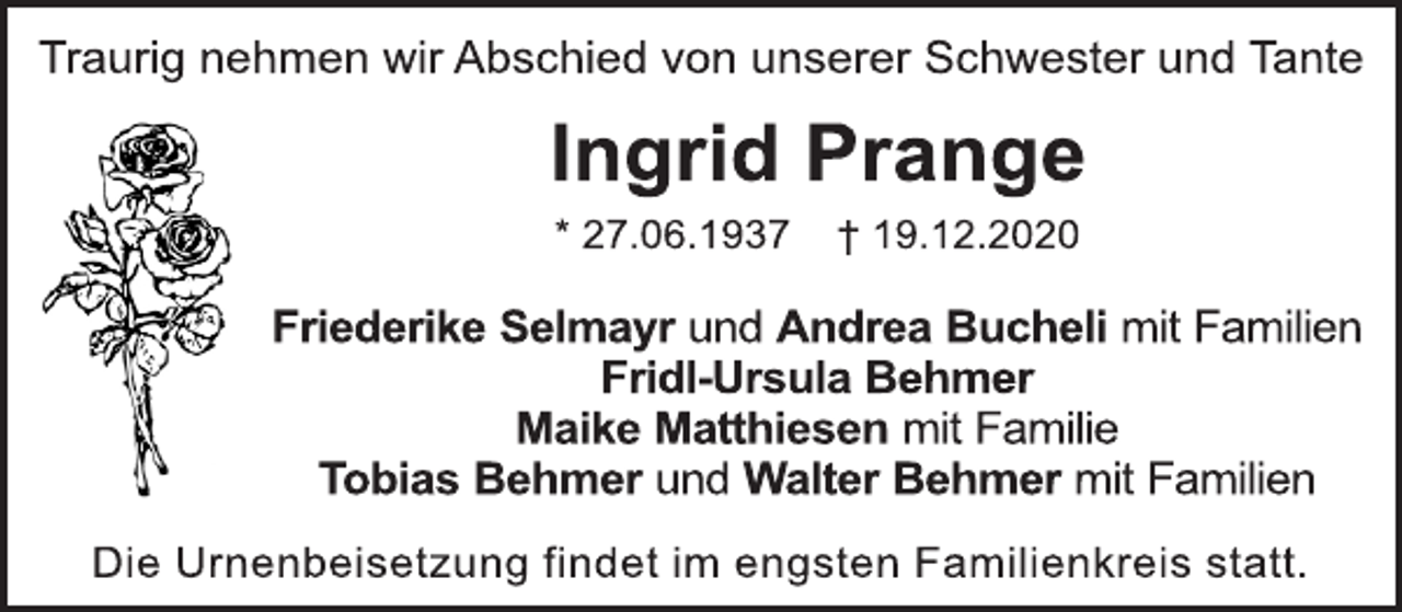 <p>Traurig nehmen wir Abschied von unserer Schwester und Tante<br />Ingrid Prange<br />* 27.06.1937 † 19.12.2020<br />Friederike Selmayr und Andrea Bucheli mit Familien<br />Fridl-Ursula Behmer<br />Maike Matthiesen mit Familie<br />Tobias Behmer und Walter Behmer mit Familien<br />Die Urnenbeisetzung findet im engsten Familienkreis statt.</p>