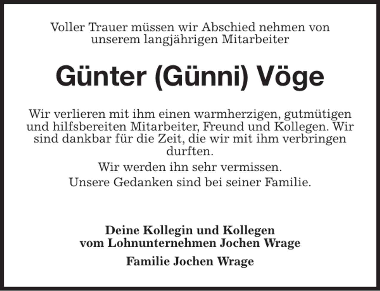 <p>Voller Trauer müssen wir Abschied nehmen von<br />unserem langjährigen Mitarbeiter<br />Günter (Günni) Vöge<br />Wir verlieren mit ihm einen warmherzigen, gutmütigen und hilfsbereiten Mitarbeiter, Freund und Kollegen. Wir sind dankbar für die Zeit, die wir mit ihm verbringen durften.<br />Wir werden ihn sehr vermissen.<br />Unsere Gedanken sind bei seiner Familie.</p><p>Deine Kollegin und Kollegen<br />vom Lohnunternehmen Jochen Wrage<br />Familie Jochen Wrage</p>