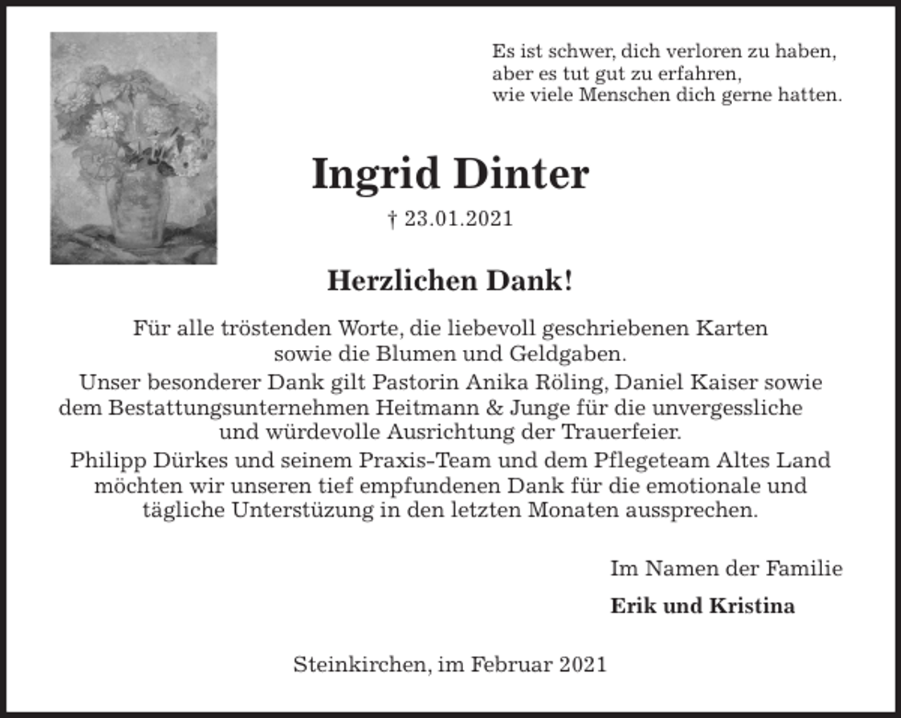 <p>Es ist schwer, dich verloren zu haben,<br />aber es tut gut zu erfahren,<br />wie viele Menschen dich gerne hatten.<br />Ingrid Dinter<br />† 23.01.2021<br />Herzlichen Dank!<br />Für alle tröstenden Worte, die liebevoll geschriebenen Karten<br />sowie die Blumen und Geldgaben.<br />Unser besonderer Dank gilt Pastorin Anika Röling, Daniel Kaiser sowie<br />dem Bestattungsunternehmen Heitmann &amp; Junge für die unvergessliche und würdevolle Ausrichtung der Trauerfeier.<br />Philipp Dürkes und seinem Praxis-Team und dem Pflegeteam Altes Land<br />möchten wir unseren tief empfundenen Dank für die emotionale und<br />tägliche Unterstüzung in den letzten Monaten aussprechen.<br />Im Namen der Familie<br />Erik und Kristina<br />Steinkirchen, im Februar 2021</p>