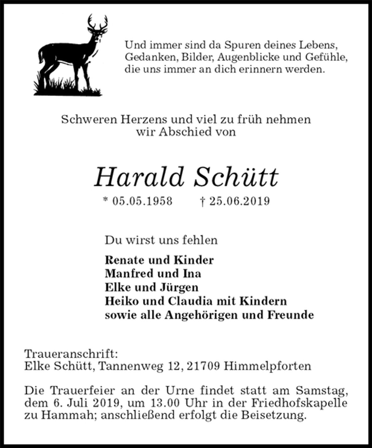 <p>Und immer sind da Spuren deines Lebens,<br />Gedanken, Bilder, Augenblicke und Gefühle,<br />die uns immer an dich erinnern werden.</p><p>Schweren Herzens und viel zu früh nehmen<br />wir Abschied von<br />Harald Schütt<br />* 05.05.1958 † 25.06.2019<br />Du wirst uns fehlen<br />Renate und Kinder<br />Manfred und Ina<br />Elke und Jürgen<br />Heiko und Claudia mit Kindern<br />sowie alle Angehörigen und Freunde<br />Traueranschrift:<br />Elke Schütt, Tannenweg 12, 21709 Himmelpforten</p><p>Die Trauerfeier an der Urne findet statt am Samstag, dem 6. Juli 2019, um 13.00 Uhr in der Friedhofskapelle zu Hammah; anschließend erfolgt die Beisetzung.</p>