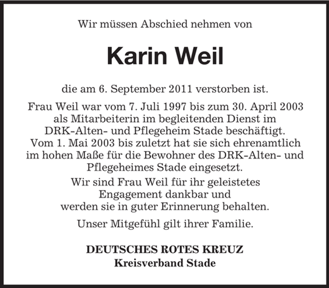 <p>Wir müssen Abschied nehmen von</p><p>Karin Weil<br />die am 6. September 2011 verstorben ist.<br />Frau Weil war vom 7. Juli 1997 bis zum 30. April 2003<br />als Mitarbeiterin im begleitenden Dienst im<br />DRK-Alten- und Pflegeheim Stade beschäftigt.<br />Vom 1. Mai 2003 bis zuletzt hat sie sich ehrenamtlich<br />im hohen Maße für die Bewohner des DRK-Alten- und<br />Pflegeheimes Stade eingesetzt.<br />Wir sind Frau Weil für ihr geleistetes<br />Engagement dankbar und<br />werden sie in guter Erinnerung behalten.<br />Unser Mitgefühl gilt ihrer Familie.<br />DEUTSCHES ROTES KREUZ<br />Kreisverband Stade</p>