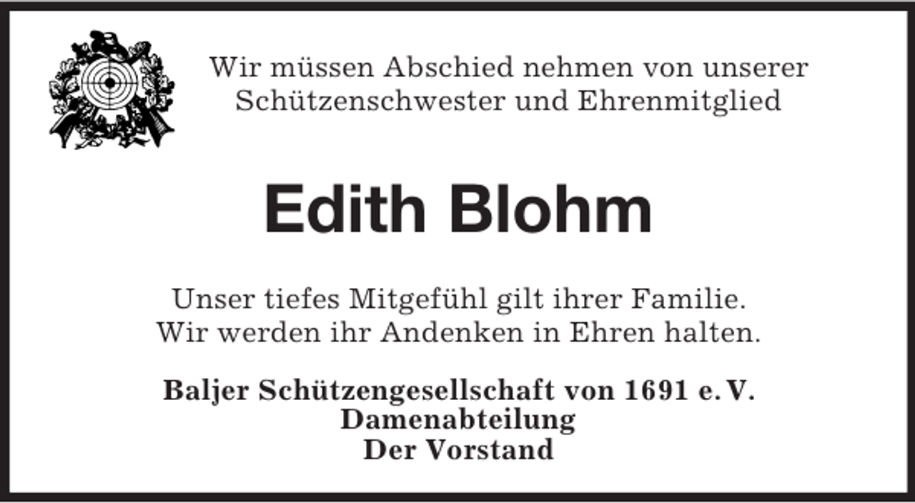 <p>Wir müssen Abschied nehmen von unserer<br />Schützenschwester und Ehrenmitglied</p><p>Edith Blohm<br />Unser tiefes Mitgefühl gilt ihrer Familie.<br />Wir werden ihr Andenken in Ehren halten.<br />Baljer Schützengesellschaft von 1691 e. V.<br />Damenabteilung<br />Der Vorstand</p>