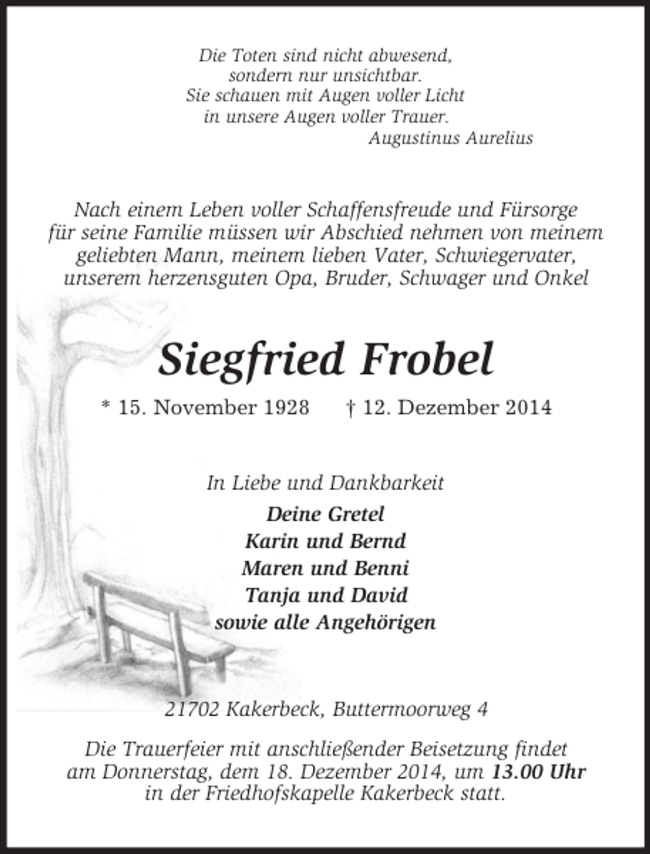 <p>Die Toten sind nicht abwesend,<br />sondern nur unsichtbar.<br />Sie schauen mit Augen voller Licht<br />in unsere Augen voller Trauer.<br />Augustinus Aurelius<br />Nach einem Leben voller Schaffensfreude und Fürsorge<br />für seine Familie müssen wir Abschied nehmen von meinem geliebten Mann, meinem lieben Vater, Schwiegervater,<br />unserem herzensguten Opa, Bruder, Schwager und Onkel<br />Siegfried Frobel<br />* 15. November 1928 † 12. Dezember 2014<br />In Liebe und Dankbarkeit<br />Deine Gretel<br />Karin und Bernd<br />Maren und Benni<br />Tanja und David<br />sowie alle Angehörigen<br />21702 Kakerbeck, Buttermoorweg 4<br />Die Trauerfeier mit anschließender Beisetzung findet<br />am Donnerstag, dem 18. Dezember 2014, um 13.00 Uhr<br />in der Friedhofskapelle Kakerbeck statt.</p>