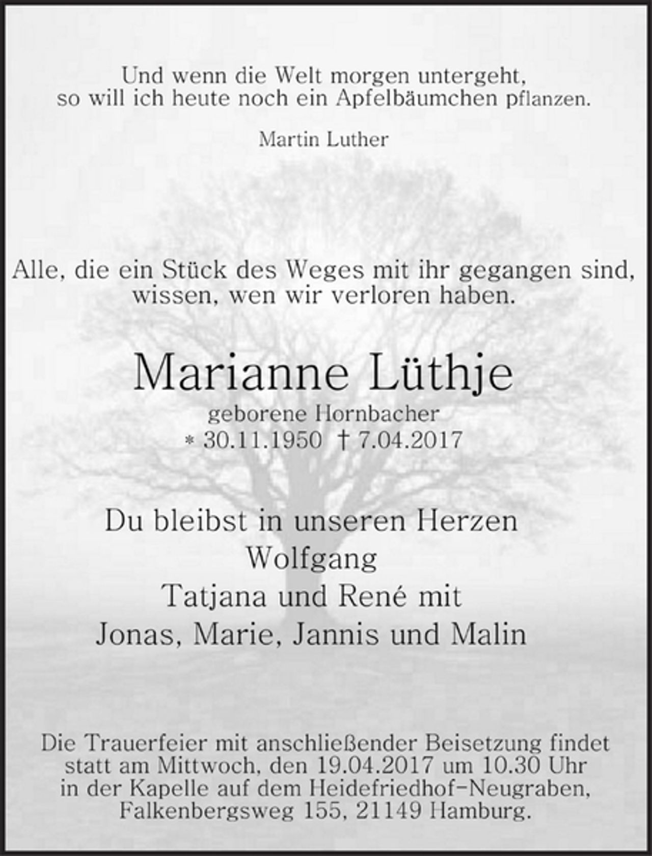 <p>Und wenn die Welt morgen untergeht,<br />so will ich heute noch ein Apfelbäumchen pflanzen.<br />Martin Luther<br />Alle, die ein Stück des Weges mit ihr gegangen sind,<br />wissen, wen wir verloren haben.<br />Marianne Lüthje<br />geborene Hornbacher<br />* 30.11.1950 † 7.04.2017<br />Du bleibst in unseren Herzen<br />Wolfgang<br />Tatjana und René mit<br />Jonas, Marie, Jannis und Malin<br />Die Trauerfeier mit anschließender Beisetzung findet<br />statt am Mittwoch, den 19.04.2017 um 10.30 Uhr<br />in der Kapelle auf dem Heidefriedhof-Neugraben,<br />Falkenbergsweg 155, 21149 Hamburg.</p>