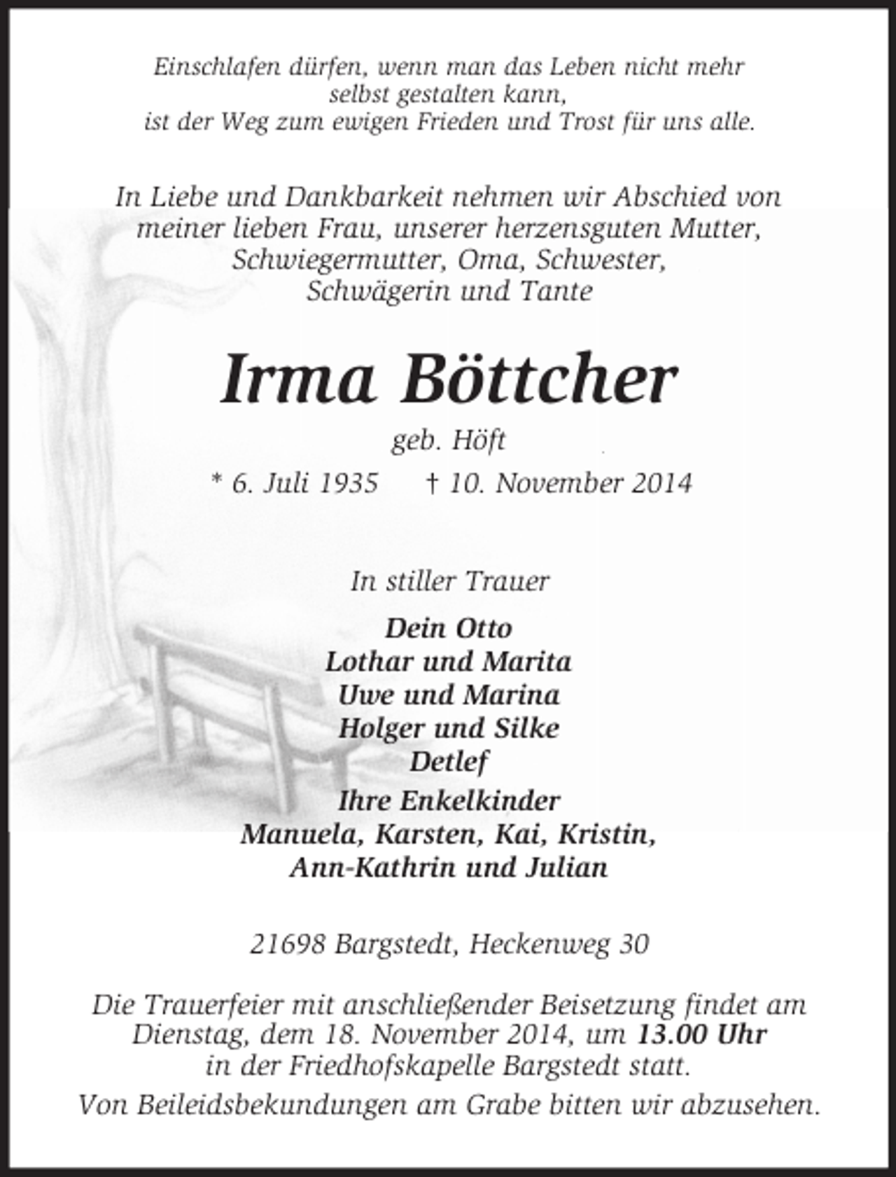 <p>Einschlafen dürfen, wenn man das Leben nicht mehr<br />selbst gestalten kann,<br />ist der Weg zum ewigen Frieden und Trost für uns alle.<br />In Liebe und Dankbarkeit nehmen wir Abschied von<br />meiner lieben Frau, unserer herzensguten Mutter,<br />Schwiegermutter, Oma, Schwester,<br />Schwägerin und Tante<br />Irma Böttcher<br />geb. Höft<br />* 6. Juli 1935 † 10. November 2014<br />In stiller Trauer<br />Dein Otto<br />Lothar und Marita<br />Uwe und Marina<br />Holger und Silke<br />Detlef<br />Ihre Enkelkinder<br />Manuela, Karsten, Kai, Kristin,<br />Ann-Kathrin und Julian<br />21698 Bargstedt, Heckenweg 30<br />Die Trauerfeier mit anschließender Beisetzung findet am<br />Dienstag, dem 18. November 2014, um 13.00 Uhr<br />in der Friedhofskapelle Bargstedt statt.<br />Von Beileidsbekundungen am Grabe bitten wir abzusehen.</p>