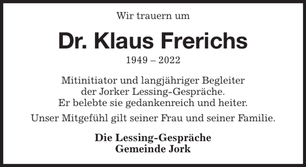 <p>Wir trauern um<br />Dr. Klaus Frerichs<br />1949 - 2022<br />Mitinitiator und langjähriger Begleiter<br />der Jorker Lessing-Gespräche.<br />Er belebte sie gedankenreich und heiter.<br />Unser Mitgefühl gilt seiner Frau und seiner Familie.<br />Die Lessing-Gespräche<br />Gemeinde Jork</p>